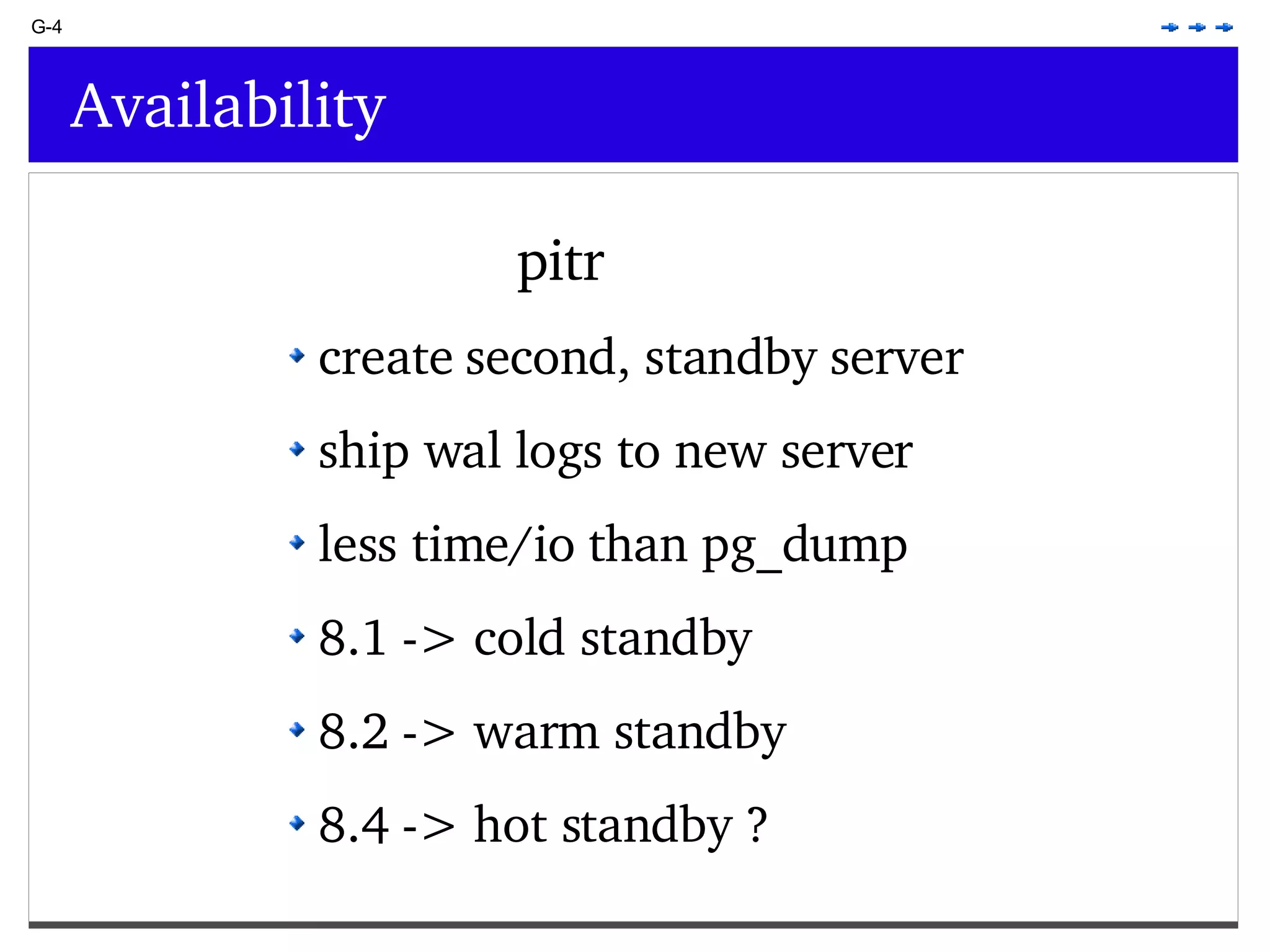 G-4 Availability pitr create second, standby server ship wal logs to new server less time/io than pg_dump 8.1 -> cold standby 8.2 -> warm standby 8.4 -> hot standby ? 