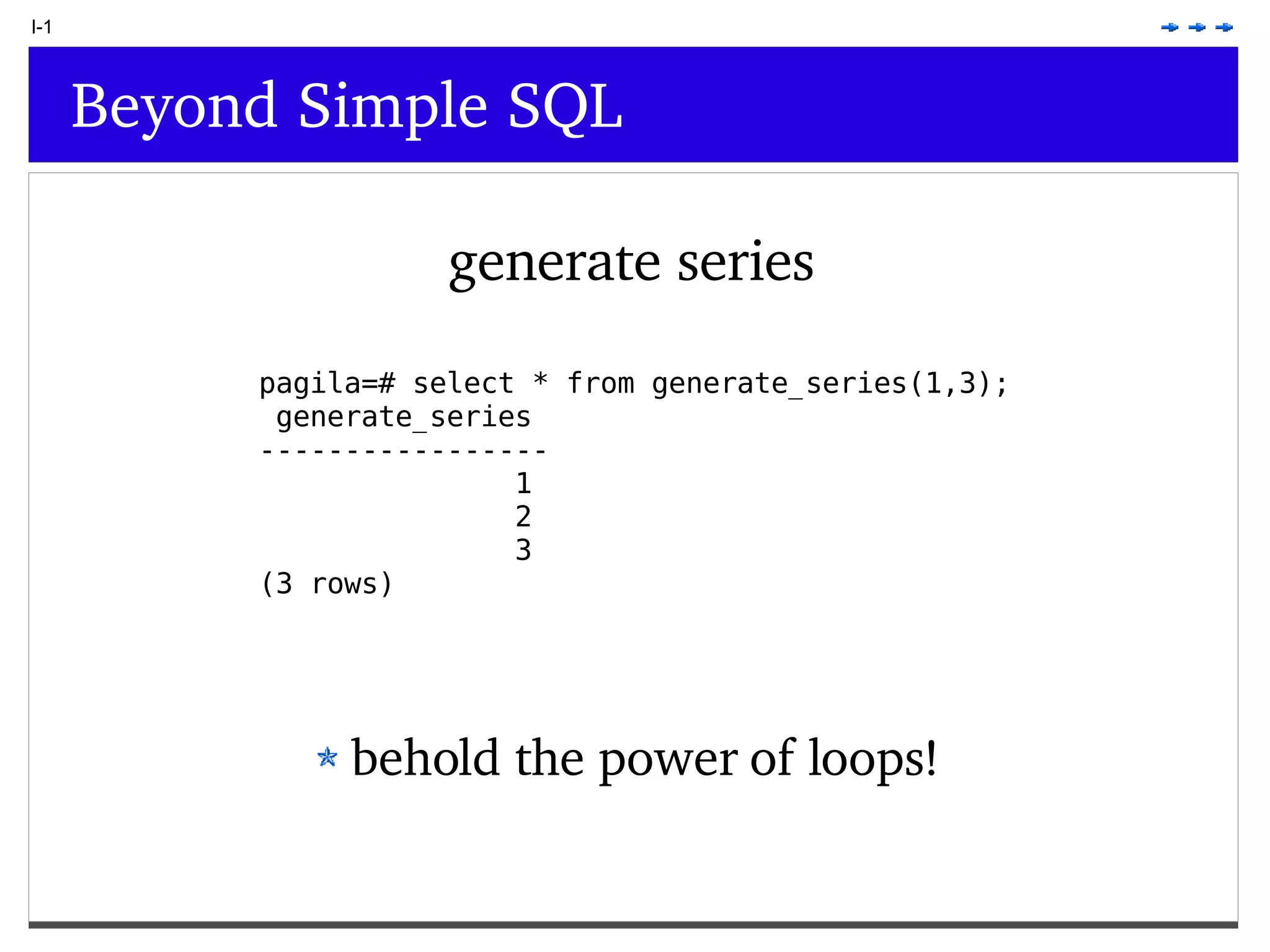 I-1 Beyond Simple SQL generate series pagila=# select * from generate_series(1,3); generate_series ----------------- 1 2 3 (3 rows) behold the power of loops! 