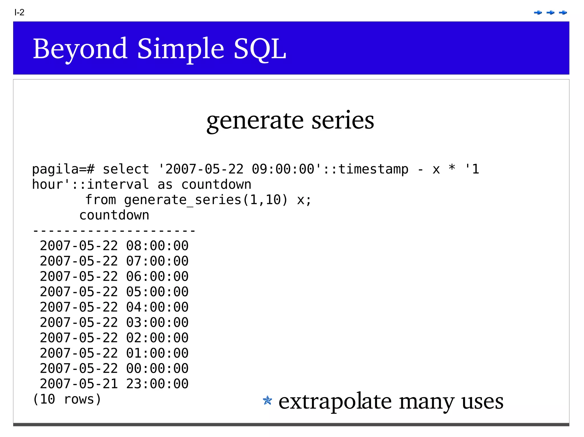 I-2 Beyond Simple SQL generate series extrapolate many uses pagila=# select '2007-05-22 09:00:00'::timestamp - x * '1 hour'::interval as countdown from generate_series(1,10) x; countdown --------------------- 2007-05-22 08:00:00 2007-05-22 07:00:00 2007-05-22 06:00:00 2007-05-22 05:00:00 2007-05-22 04:00:00 2007-05-22 03:00:00 2007-05-22 02:00:00 2007-05-22 01:00:00 2007-05-22 00:00:00 2007-05-21 23:00:00 (10 rows) 