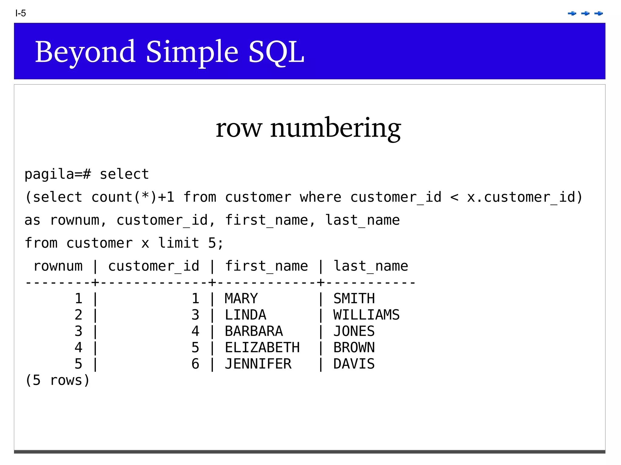I-5 Beyond Simple SQL row numbering pagila=# select (select count(*)+1 from customer where customer_id < x.customer_id) as rownum, customer_id, first_name, last_name from customer x limit 5; rownum | customer_id | first_name | last_name --------+-------------+------------+----------- 1 | 1 | MARY | SMITH 2 | 3 | LINDA | WILLIAMS 3 | 4 | BARBARA | JONES 4 | 5 | ELIZABETH | BROWN 5 | 6 | JENNIFER | DAVIS (5 rows) 