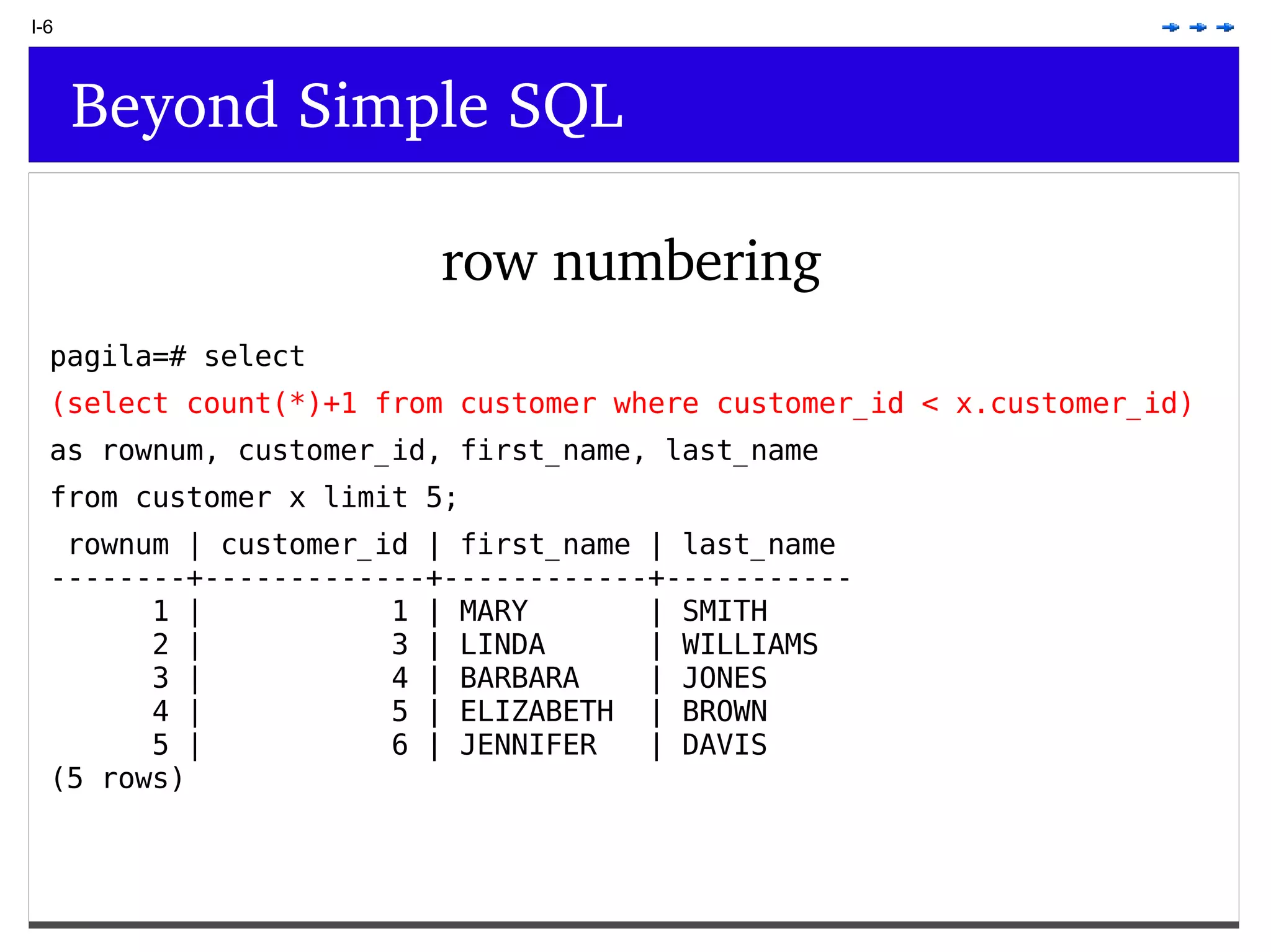 I-6 Beyond Simple SQL row numbering pagila=# select (select count(*)+1 from customer where customer_id < x.customer_id) as rownum, customer_id, first_name, last_name from customer x limit 5; rownum | customer_id | first_name | last_name --------+-------------+------------+----------- 1 | 1 | MARY | SMITH 2 | 3 | LINDA | WILLIAMS 3 | 4 | BARBARA | JONES 4 | 5 | ELIZABETH | BROWN 5 | 6 | JENNIFER | DAVIS (5 rows) 