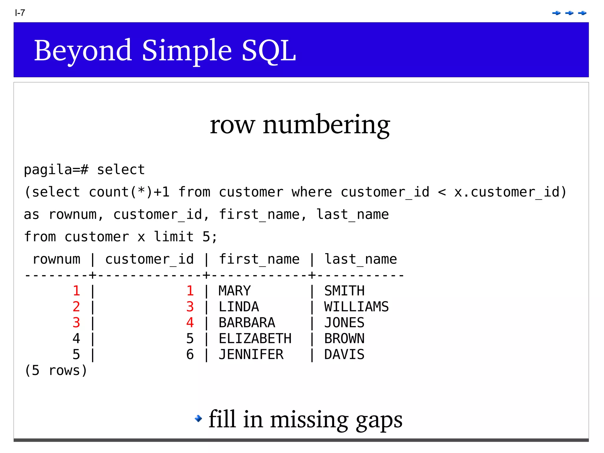 I-7 Beyond Simple SQL row numbering pagila=# select (select count(*)+1 from customer where customer_id < x.customer_id) as rownum, customer_id, first_name, last_name from customer x limit 5; rownum | customer_id | first_name | last_name --------+-------------+------------+----------- 1 | 1 | MARY | SMITH 2 | 3 | LINDA | WILLIAMS 3 | 4 | BARBARA | JONES 4 | 5 | ELIZABETH | BROWN 5 | 6 | JENNIFER | DAVIS (5 rows) fill in missing gaps 