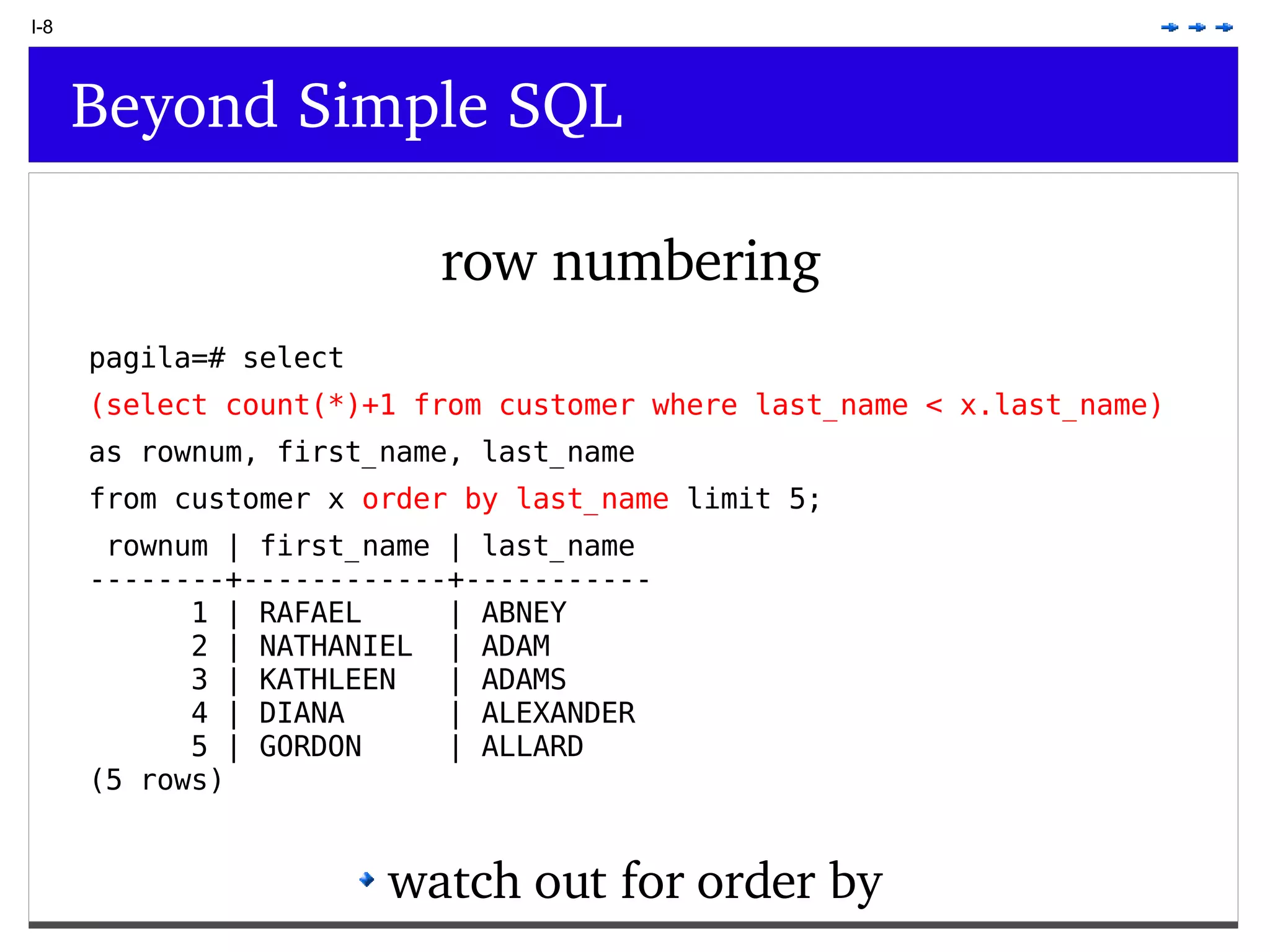 I-8 Beyond Simple SQL row numbering watch out for order by pagila=# select (select count(*)+1 from customer where last_name < x.last_name) as rownum, first_name, last_name from customer x order by last_name limit 5; rownum | first_name | last_name --------+------------+----------- 1 | RAFAEL | ABNEY 2 | NATHANIEL | ADAM 3 | KATHLEEN | ADAMS 4 | DIANA | ALEXANDER 5 | GORDON | ALLARD (5 rows) 
