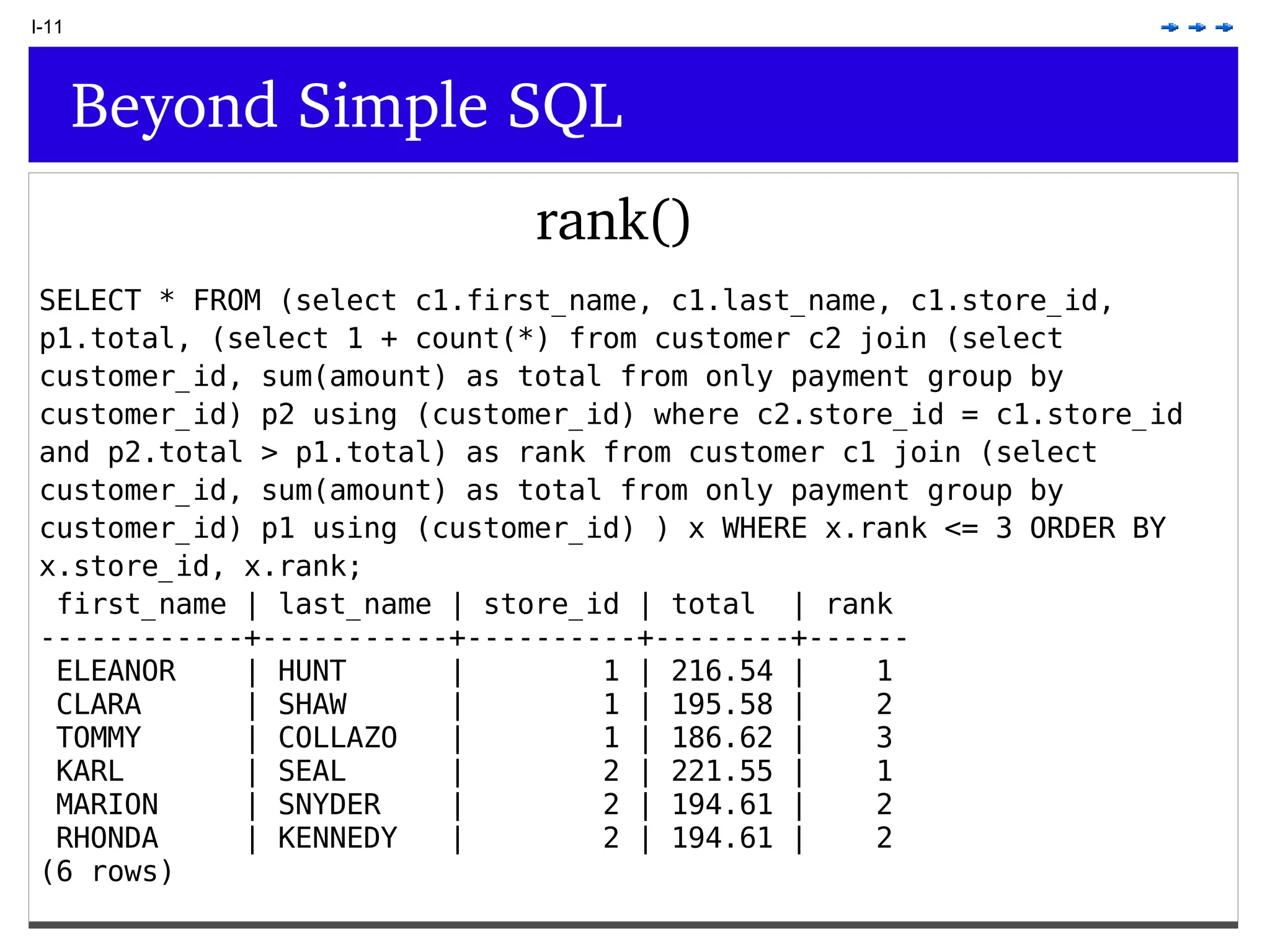 I-11 Beyond Simple SQL rank() SELECT * FROM (select c1.first_name, c1.last_name, c1.store_id, p1.total, (select 1 + count(*) from customer c2 join (select customer_id, sum(amount) as total from only payment group by customer_id) p2 using (customer_id) where c2.store_id = c1.store_id and p2.total > p1.total) as rank from customer c1 join (select customer_id, sum(amount) as total from only payment group by customer_id) p1 using (customer_id) ) x WHERE x.rank <= 3 ORDER BY x.store_id, x.rank; first_name | last_name | store_id | total | rank ------------+-----------+----------+--------+------ ELEANOR | HUNT | 1 | 216.54 | 1 CLARA | SHAW | 1 | 195.58 | 2 TOMMY | COLLAZO | 1 | 186.62 | 3 KARL | SEAL | 2 | 221.55 | 1 MARION | SNYDER | 2 | 194.61 | 2 RHONDA | KENNEDY | 2 | 194.61 | 2 (6 rows) 