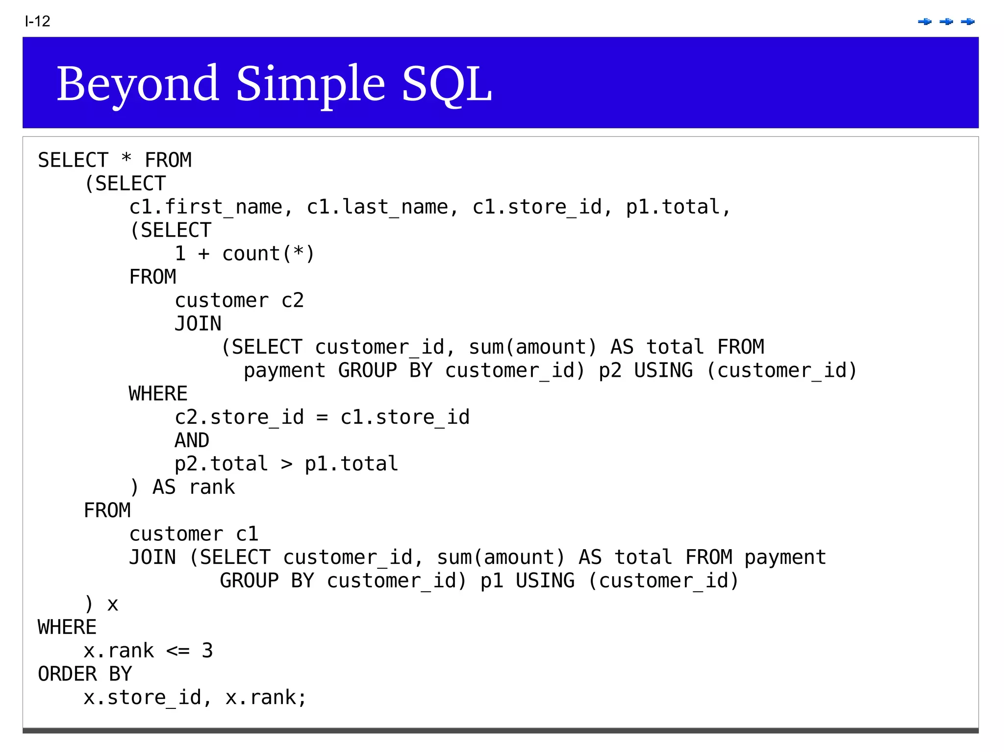 I-12 Beyond Simple SQL SELECT * FROM (SELECT c1.first_name, c1.last_name, c1.store_id, p1.total, (SELECT 1 + count(*) FROM customer c2 JOIN (SELECT customer_id, sum(amount) AS total FROM payment GROUP BY customer_id) p2 USING (customer_id) WHERE c2.store_id = c1.store_id AND p2.total > p1.total ) AS rank FROM customer c1 JOIN (SELECT customer_id, sum(amount) AS total FROM payment GROUP BY customer_id) p1 USING (customer_id) ) x WHERE x.rank <= 3 ORDER BY x.store_id, x.rank; 