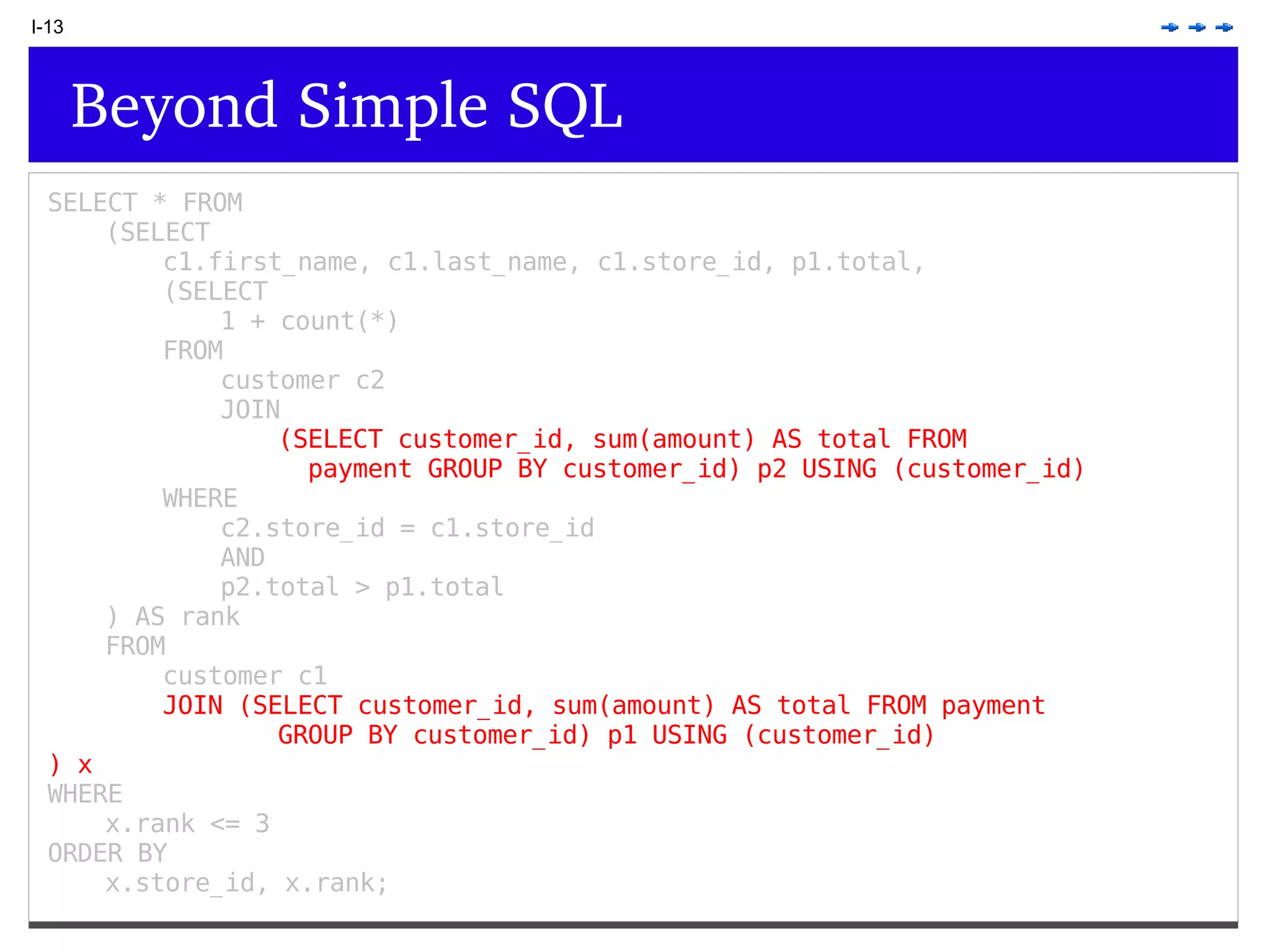 I-13 Beyond Simple SQL SELECT * FROM (SELECT c1.first_name, c1.last_name, c1.store_id, p1.total, (SELECT 1 + count(*) FROM customer c2 JOIN (SELECT customer_id, sum(amount) AS total FROM payment GROUP BY customer_id) p2 USING (customer_id) WHERE c2.store_id = c1.store_id AND p2.total > p1.total ) AS rank FROM customer c1 JOIN (SELECT customer_id, sum(amount) AS total FROM payment GROUP BY customer_id) p1 USING (customer_id) ) x WHERE x.rank <= 3 ORDER BY x.store_id, x.rank; 