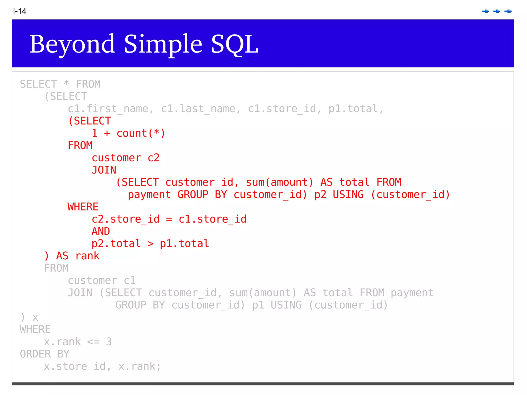 I-14 Beyond Simple SQL SELECT * FROM (SELECT c1.first_name, c1.last_name, c1.store_id, p1.total, (SELECT 1 + count(*) FROM customer c2 JOIN (SELECT customer_id, sum(amount) AS total FROM payment GROUP BY customer_id) p2 USING (customer_id) WHERE c2.store_id = c1.store_id AND p2.total > p1.total ) AS rank FROM customer c1 JOIN (SELECT customer_id, sum(amount) AS total FROM payment GROUP BY customer_id) p1 USING (customer_id) ) x WHERE x.rank <= 3 ORDER BY x.store_id, x.rank; 