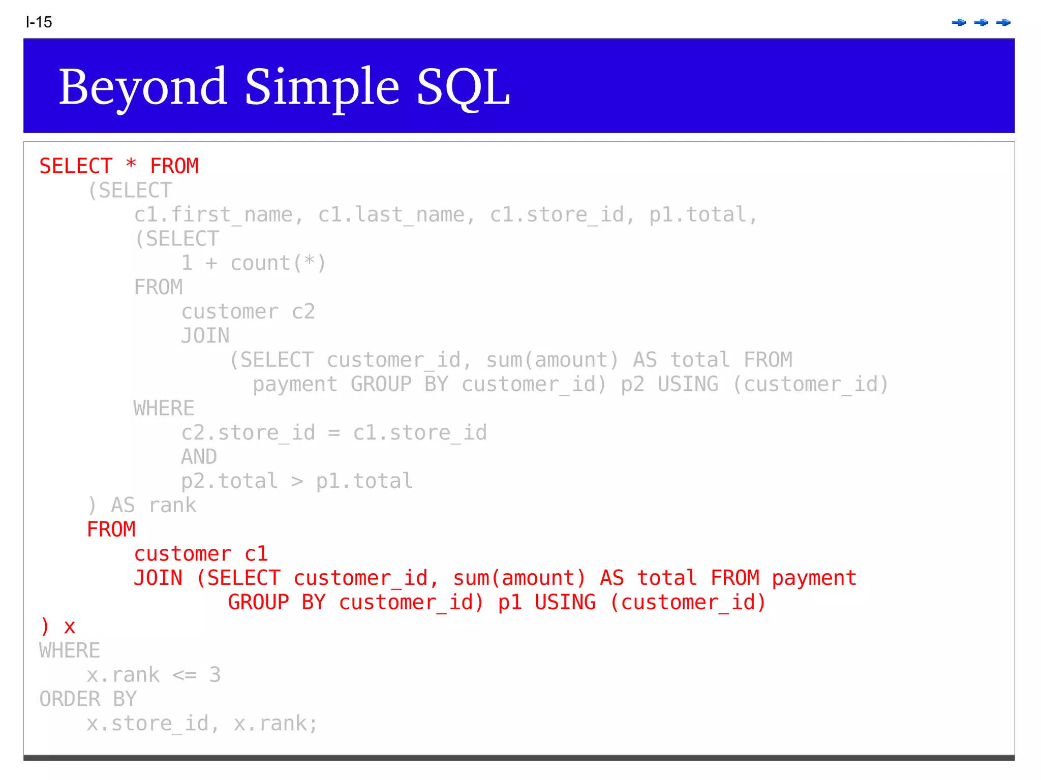 I-15 Beyond Simple SQL SELECT * FROM (SELECT c1.first_name, c1.last_name, c1.store_id, p1.total, (SELECT 1 + count(*) FROM customer c2 JOIN (SELECT customer_id, sum(amount) AS total FROM payment GROUP BY customer_id) p2 USING (customer_id) WHERE c2.store_id = c1.store_id AND p2.total > p1.total ) AS rank FROM customer c1 JOIN (SELECT customer_id, sum(amount) AS total FROM payment GROUP BY customer_id) p1 USING (customer_id) ) x WHERE x.rank <= 3 ORDER BY x.store_id, x.rank; 