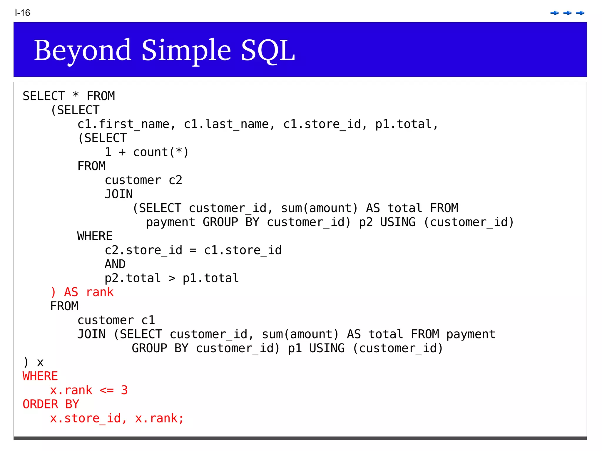 I-16 Beyond Simple SQL SELECT * FROM (SELECT c1.first_name, c1.last_name, c1.store_id, p1.total, (SELECT 1 + count(*) FROM customer c2 JOIN (SELECT customer_id, sum(amount) AS total FROM payment GROUP BY customer_id) p2 USING (customer_id) WHERE c2.store_id = c1.store_id AND p2.total > p1.total ) AS rank FROM customer c1 JOIN (SELECT customer_id, sum(amount) AS total FROM payment GROUP BY customer_id) p1 USING (customer_id) ) x WHERE x.rank <= 3 ORDER BY x.store_id, x.rank; 