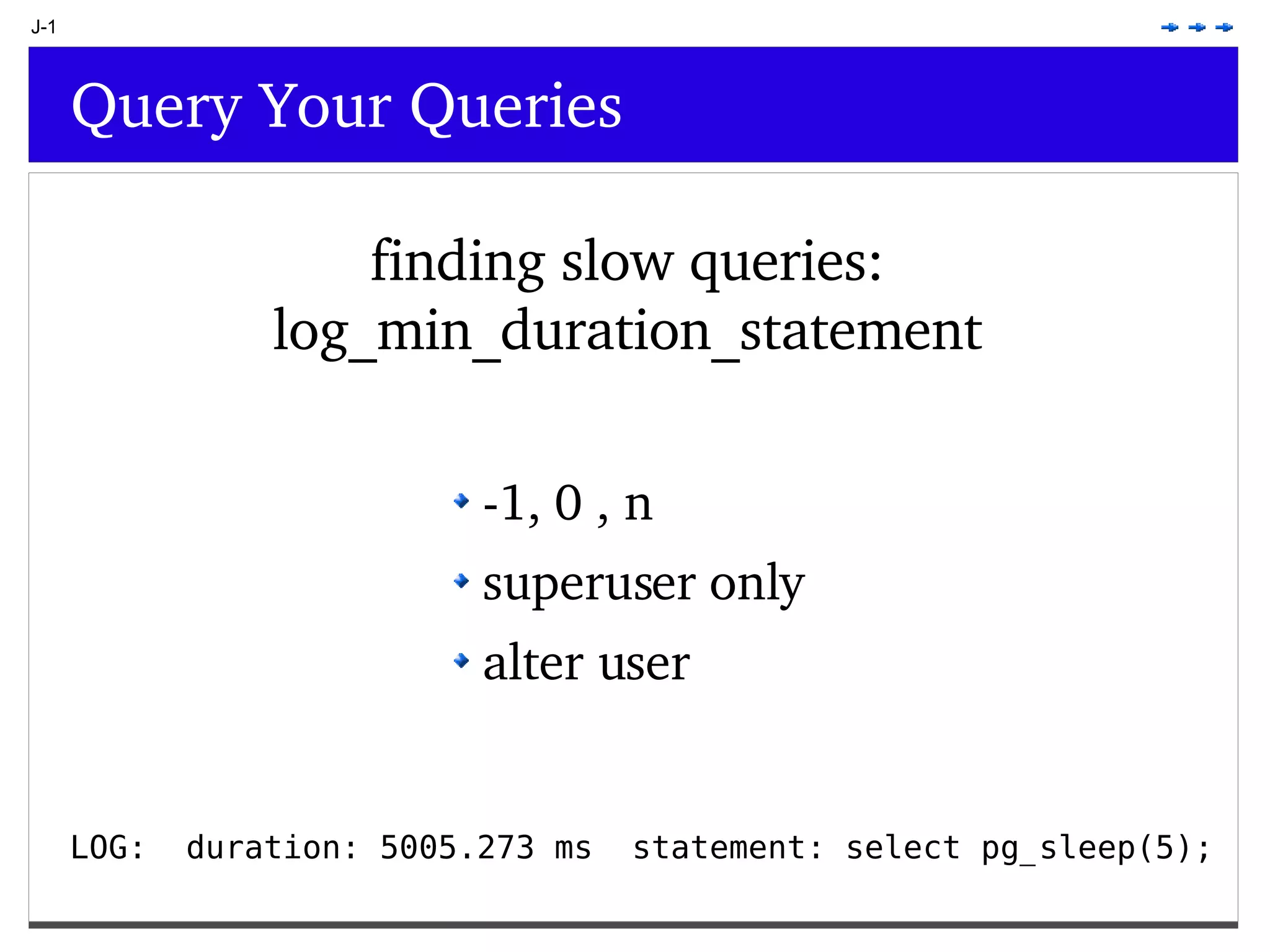 J-1 Query Your Queries finding slow queries: log_min_duration_statement -1, 0 , n superuser only alter user LOG: duration: 5005.273 ms statement: select pg_sleep(5); 