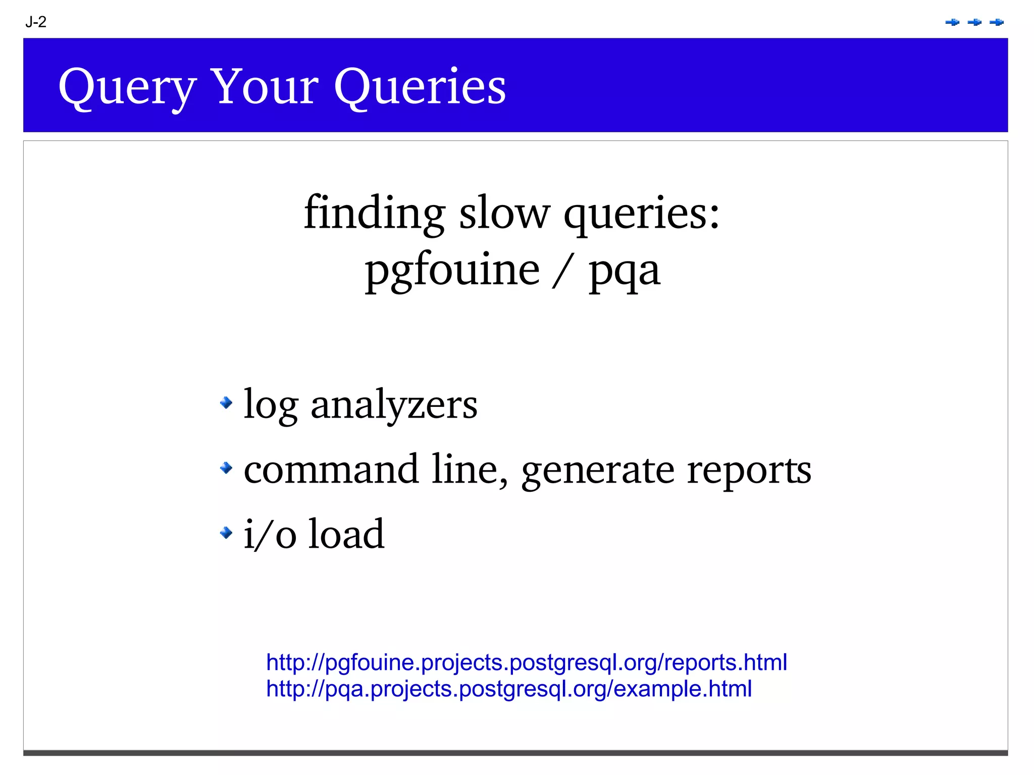 J-2 Query Your Queries finding slow queries: pgfouine / pqa log analyzers command line, generate reports i/o load http://pgfouine.projects.postgresql.org/reports.html http://pqa.projects.postgresql.org/example.html 