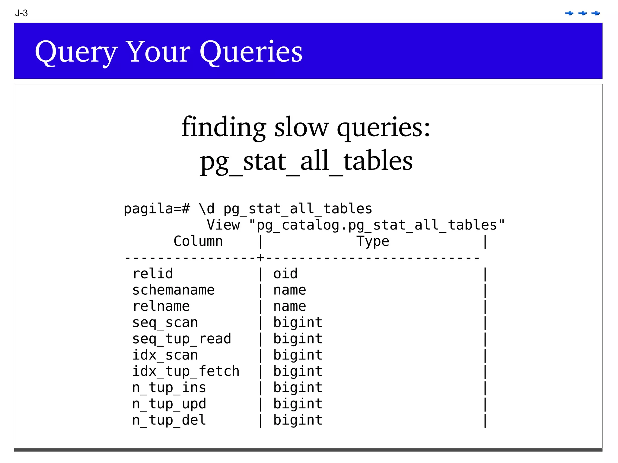 J-3 Query Your Queries finding slow queries: pg_stat_all_tables pagila=# \d pg_stat_all_tables View &quot;pg_catalog.pg_stat_all_tables&quot; Column | Type | ----------------+-------------------------- relid | oid | schemaname | name | relname | name | seq_scan | bigint | seq_tup_read | bigint | idx_scan | bigint | idx_tup_fetch | bigint | n_tup_ins | bigint | n_tup_upd | bigint | n_tup_del | bigint | 