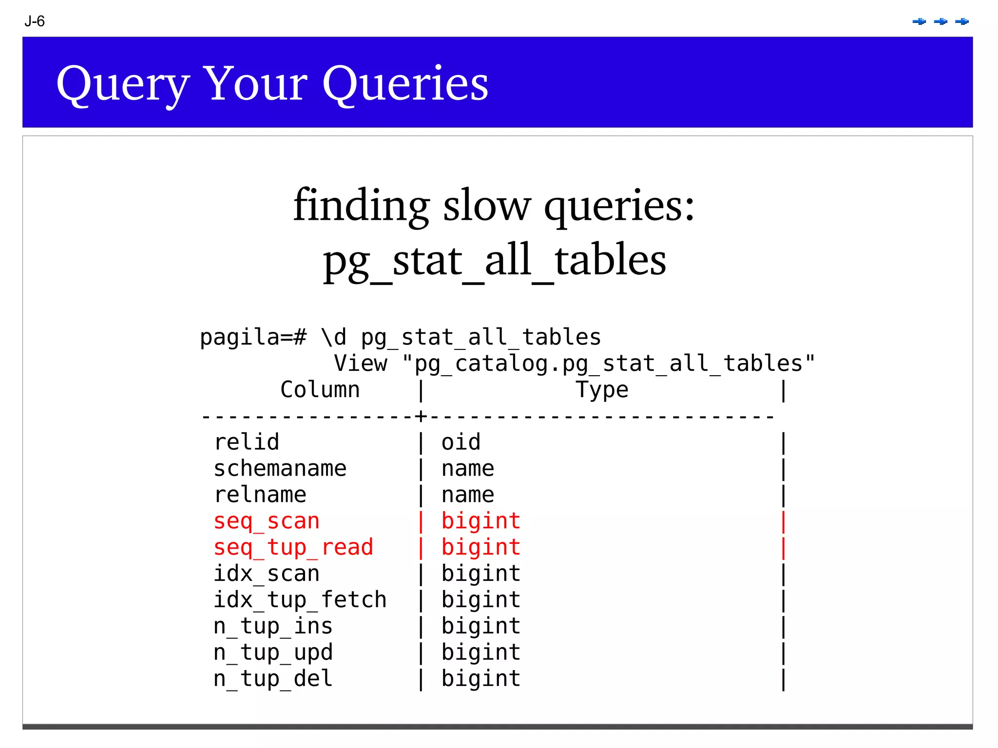 J-6 Query Your Queries finding slow queries: pg_stat_all_tables pagila=# \d pg_stat_all_tables View &quot;pg_catalog.pg_stat_all_tables&quot; Column | Type | ----------------+-------------------------- relid | oid | schemaname | name | relname | name | seq_scan | bigint | seq_tup_read | bigint | idx_scan | bigint | idx_tup_fetch | bigint | n_tup_ins | bigint | n_tup_upd | bigint | n_tup_del | bigint | 