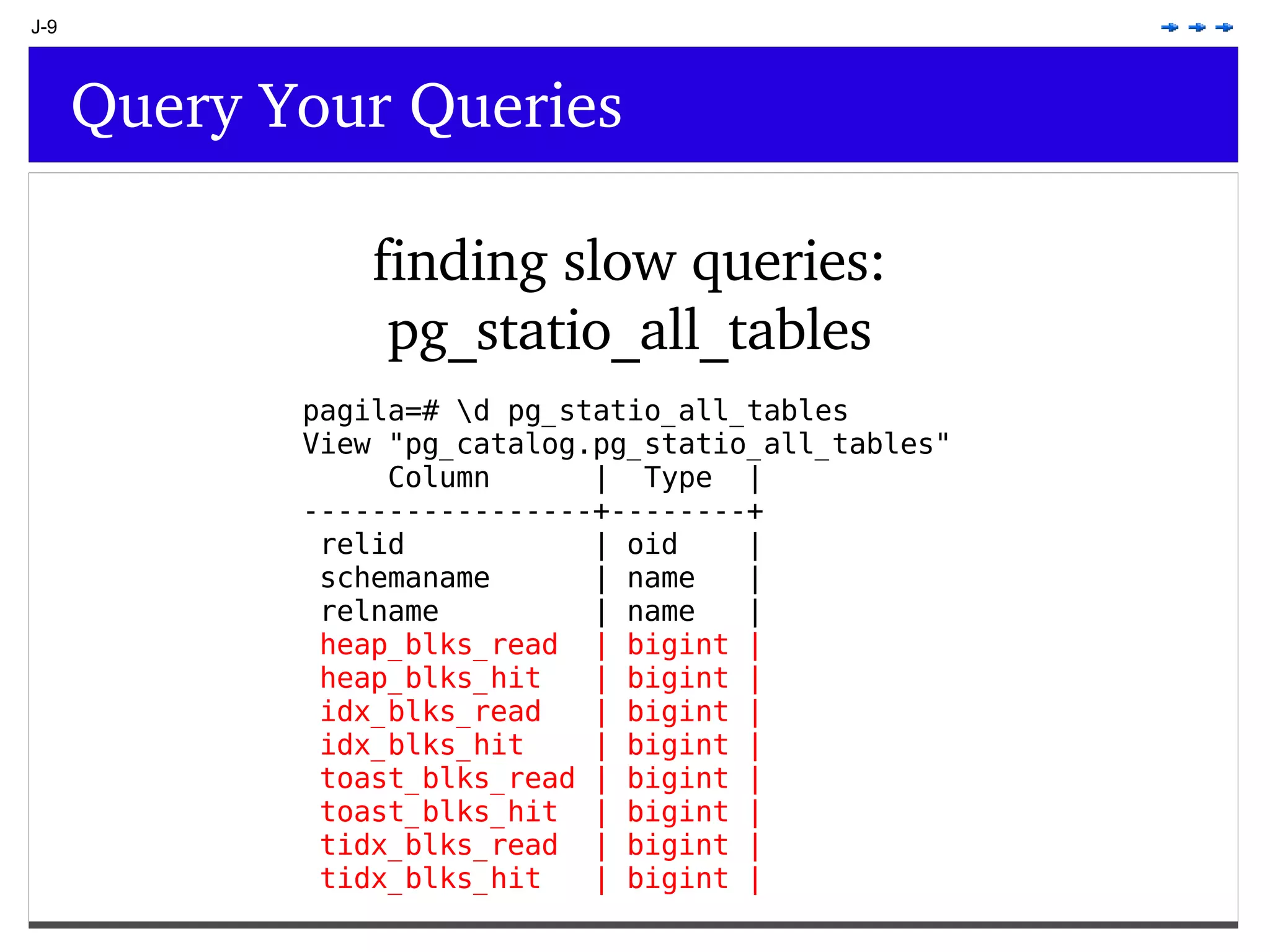 J-9 Query Your Queries finding slow queries: pg_statio_all_tables pagila=# \d pg_statio_all_tables View &quot;pg_catalog.pg_statio_all_tables&quot; Column | Type | -----------------+--------+ relid | oid | schemaname | name | relname | name | heap_blks_read | bigint | heap_blks_hit | bigint | idx_blks_read | bigint | idx_blks_hit | bigint | toast_blks_read | bigint | toast_blks_hit | bigint | tidx_blks_read | bigint | tidx_blks_hit | bigint | 
