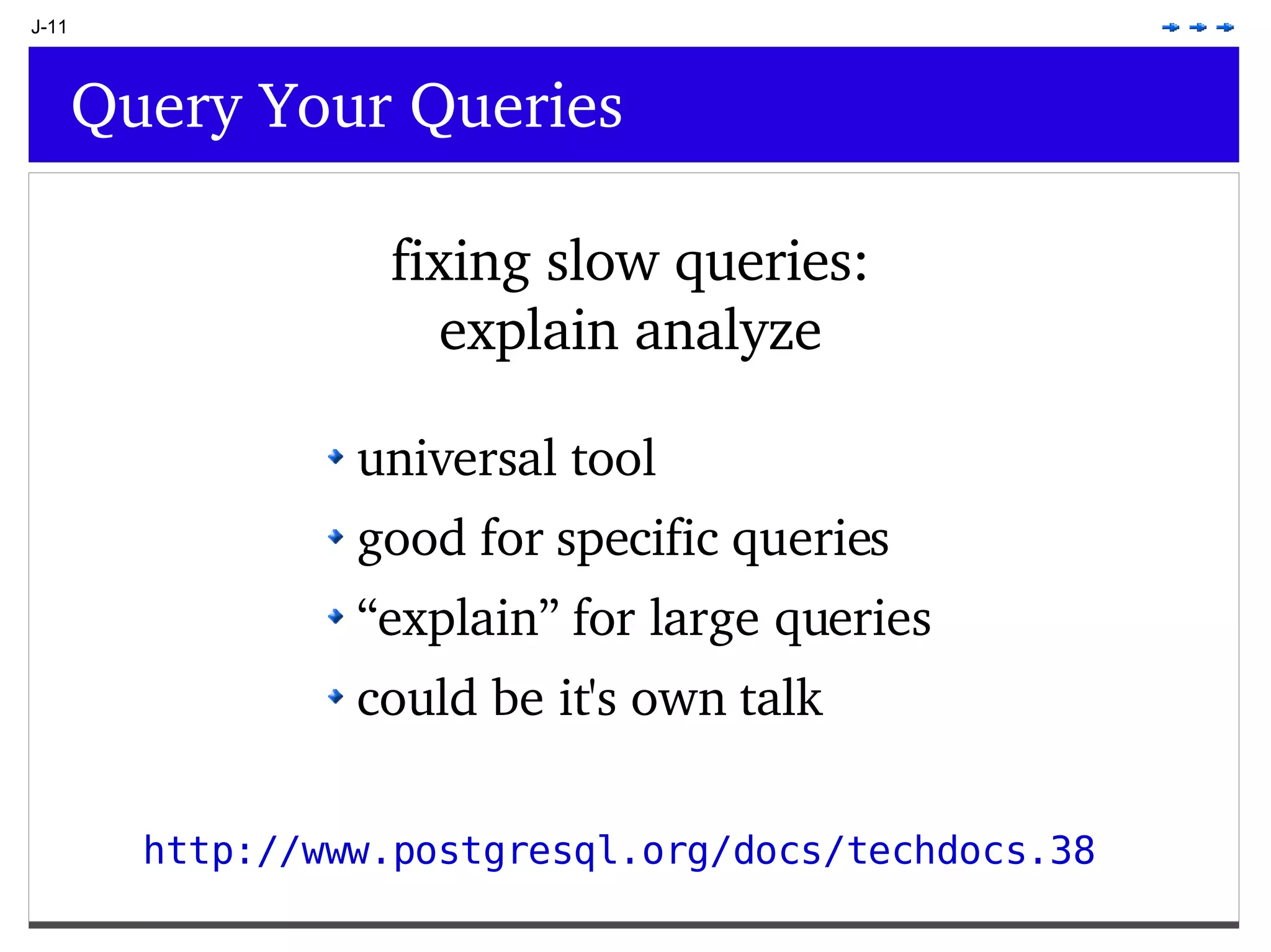 J-11 Query Your Queries fixing slow queries: explain analyze universal tool good for specific queries “ explain” for large queries could be it's own talk http://www.postgresql.org/docs/techdocs.38 