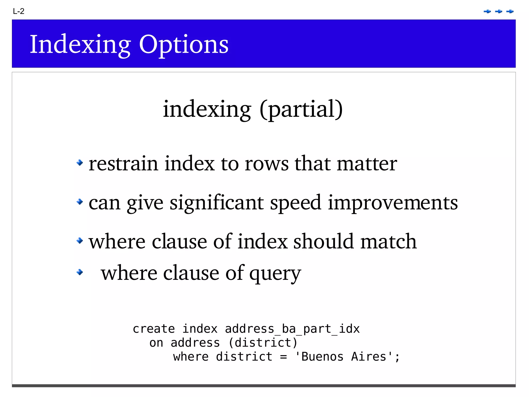 L-2 Indexing Options indexing (partial) create index address_ba_part_idx on address (district) where district = 'Buenos Aires'; restrain index to rows that matter can give significant speed improvements where clause of index should match where clause of query 