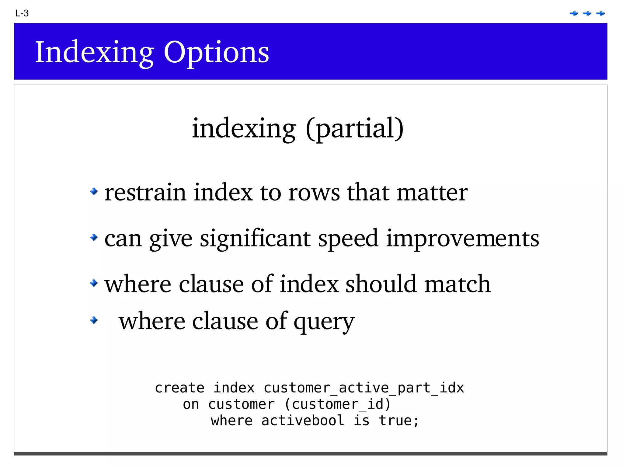L-3 Indexing Options indexing (partial) create index customer_active_part_idx on customer (customer_id) where activebool is true; restrain index to rows that matter can give significant speed improvements where clause of index should match where clause of query 