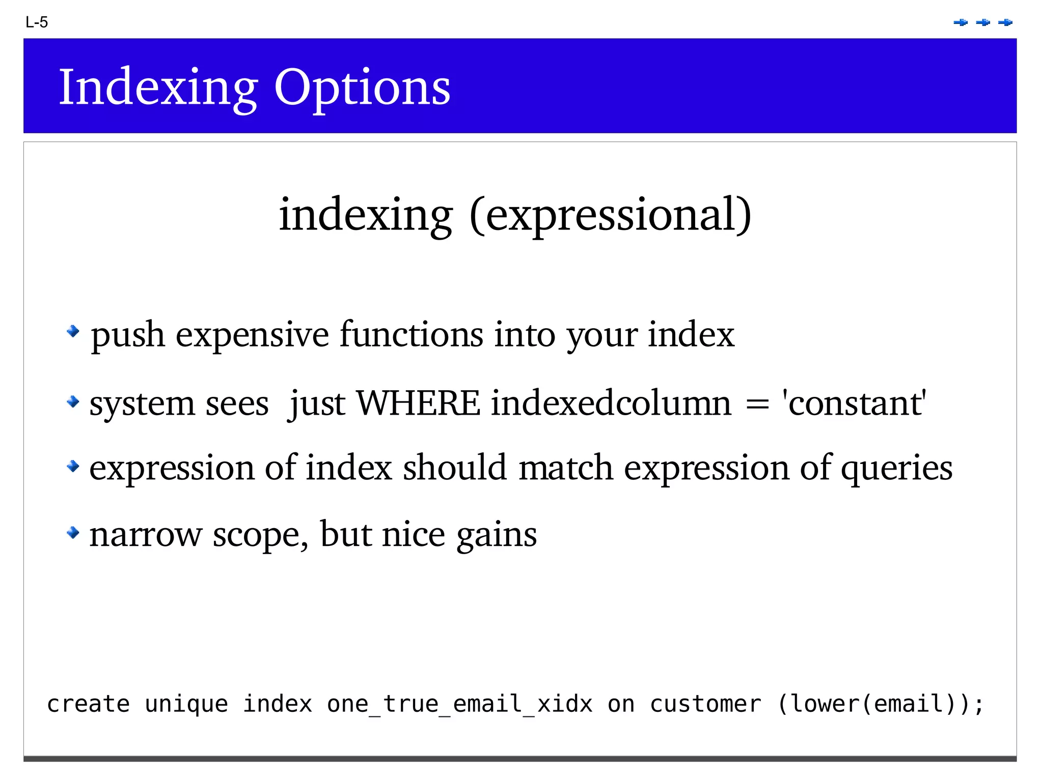 L-5 Indexing Options indexing (expressional) create unique index one_true_email_xidx on customer (lower(email)); push expensive functions into your index system sees just WHERE indexedcolumn = 'constant' expression of index should match expression of queries narrow scope, but nice gains 