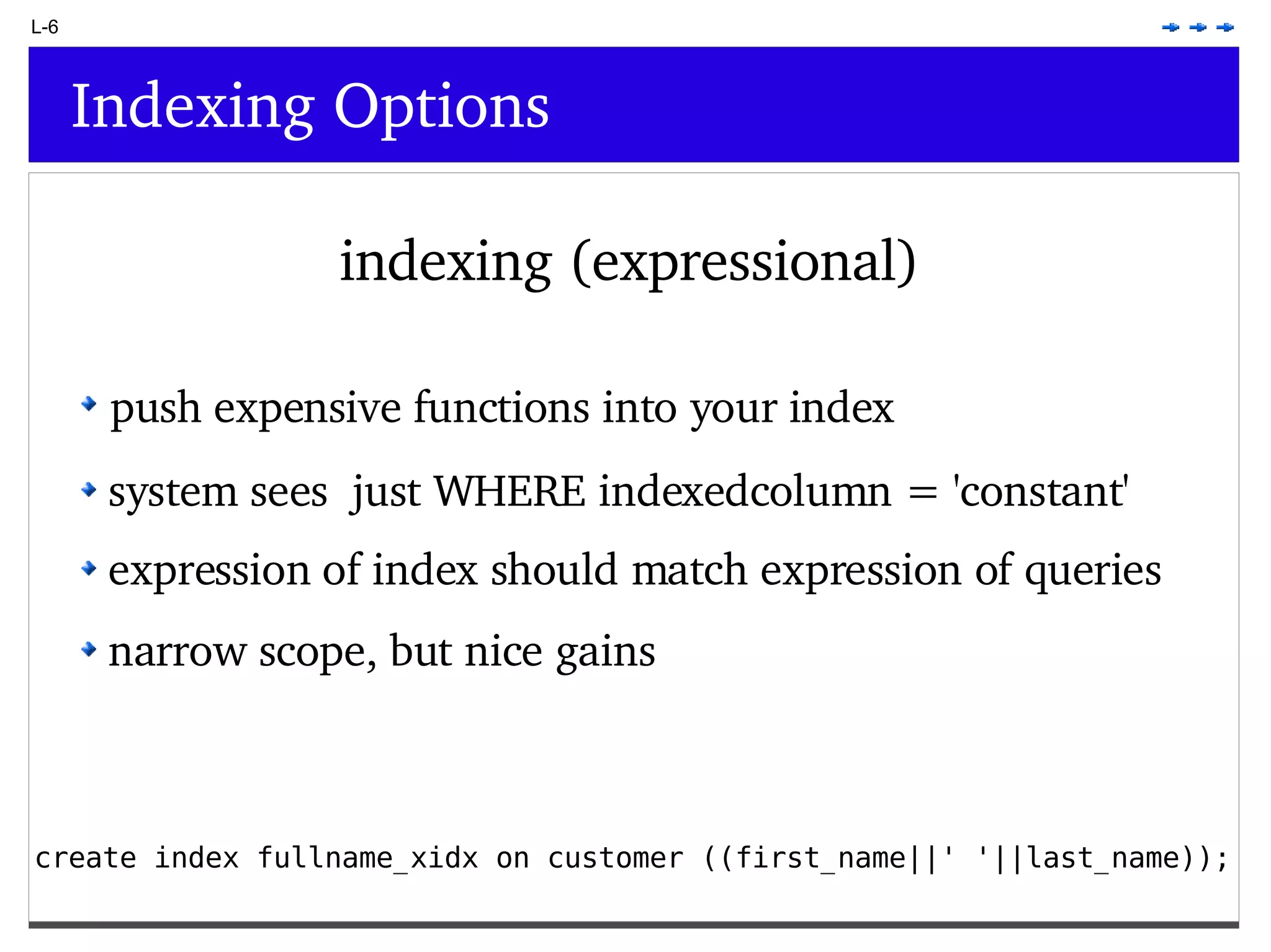 L-6 Indexing Options indexing (expressional) create index fullname_xidx on customer ((first_name||' '||last_name)); push expensive functions into your index system sees just WHERE indexedcolumn = 'constant' expression of index should match expression of queries narrow scope, but nice gains 