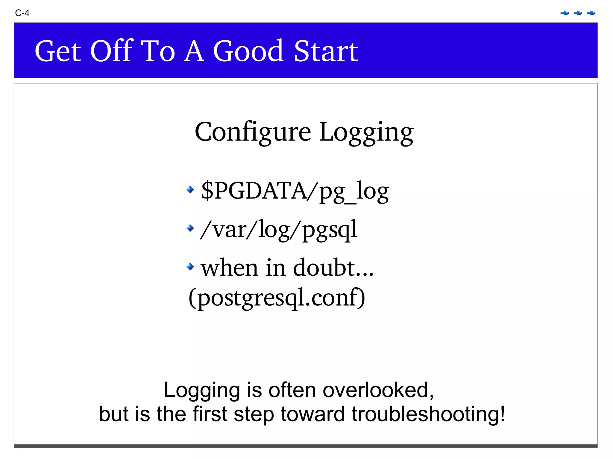 C-4 Get Off To A Good Start $PGDATA/pg_log /var/log/pgsql when in doubt... (postgresql.conf) Configure Logging Logging is often overlooked, but is the first step toward troubleshooting! 