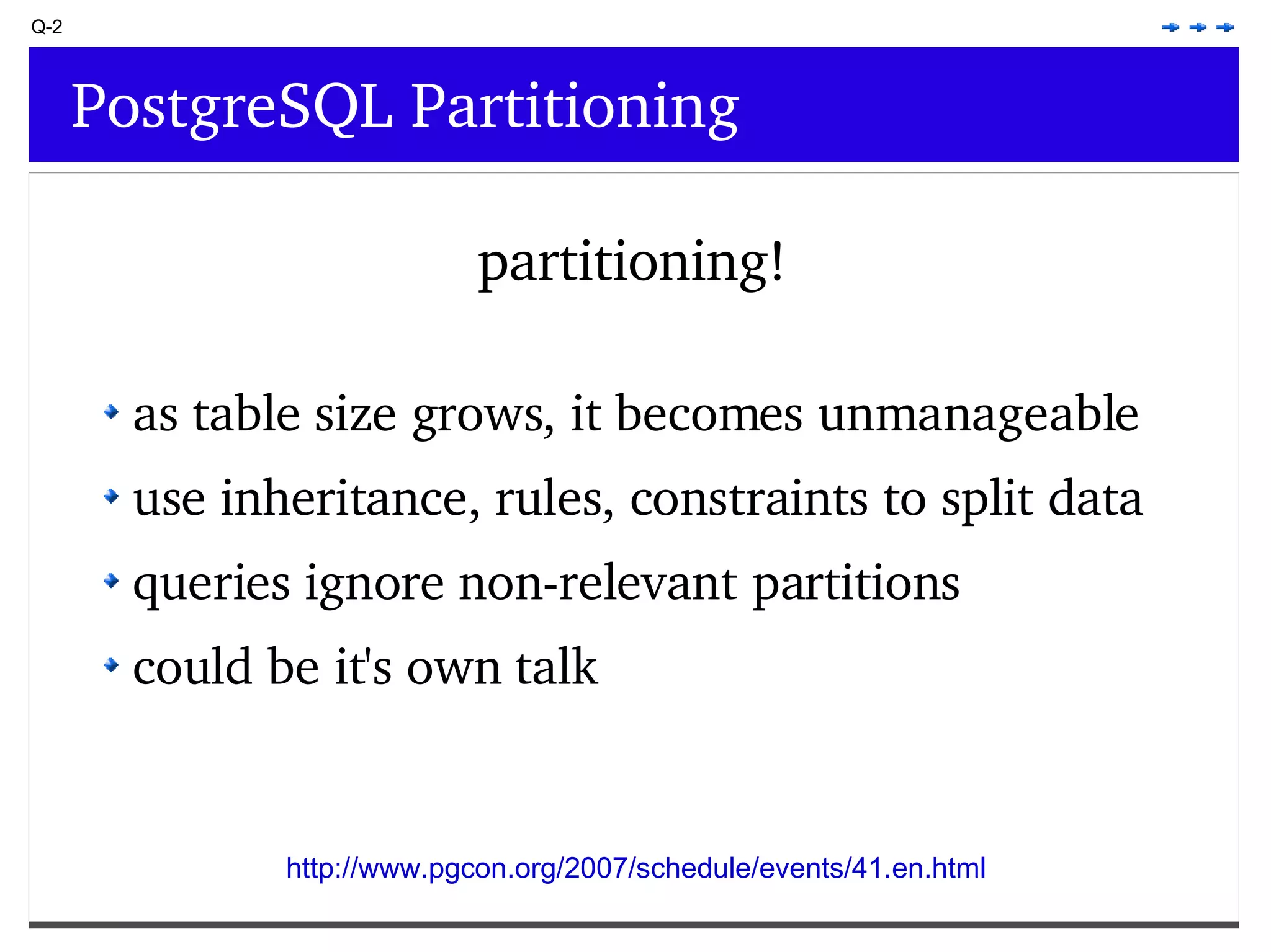 Q-2 PostgreSQL Partitioning partitioning! as table size grows, it becomes unmanageable use inheritance, rules, constraints to split data queries ignore non-relevant partitions could be it's own talk http://www.pgcon.org/2007/schedule/events/41.en.html 