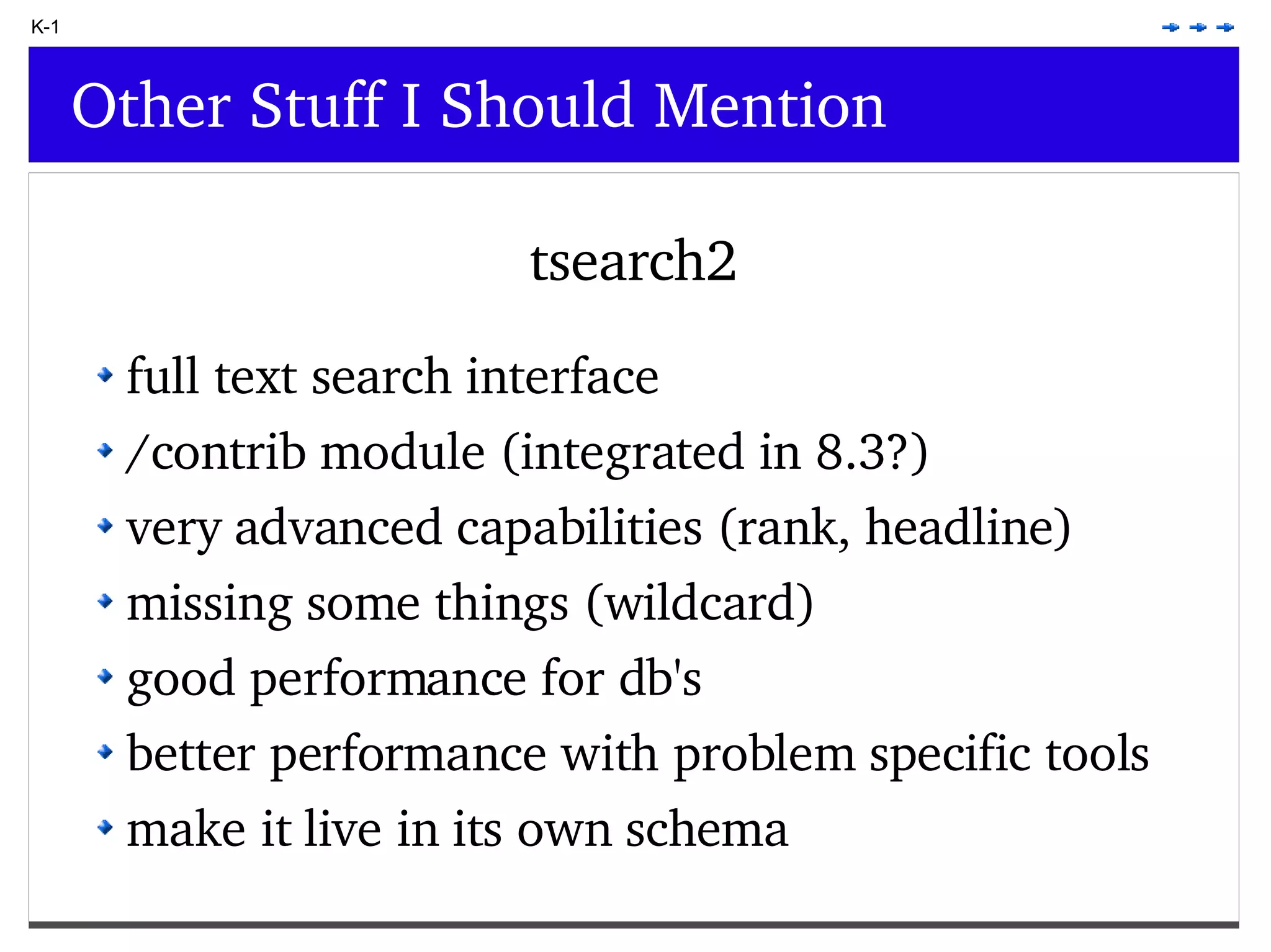 K-1 Other Stuff I Should Mention tsearch2 full text search interface /contrib module (integrated in 8.3?) very advanced capabilities (rank, headline) missing some things (wildcard) good performance for db's better performance with problem specific tools make it live in its own schema 