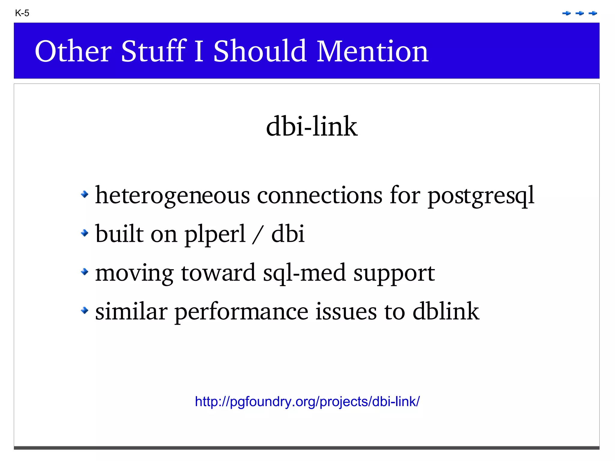 K-5 Other Stuff I Should Mention dbi-link heterogeneous connections for postgresql built on plperl / dbi moving toward sql-med support similar performance issues to dblink http://pgfoundry.org/projects/dbi-link/ 
