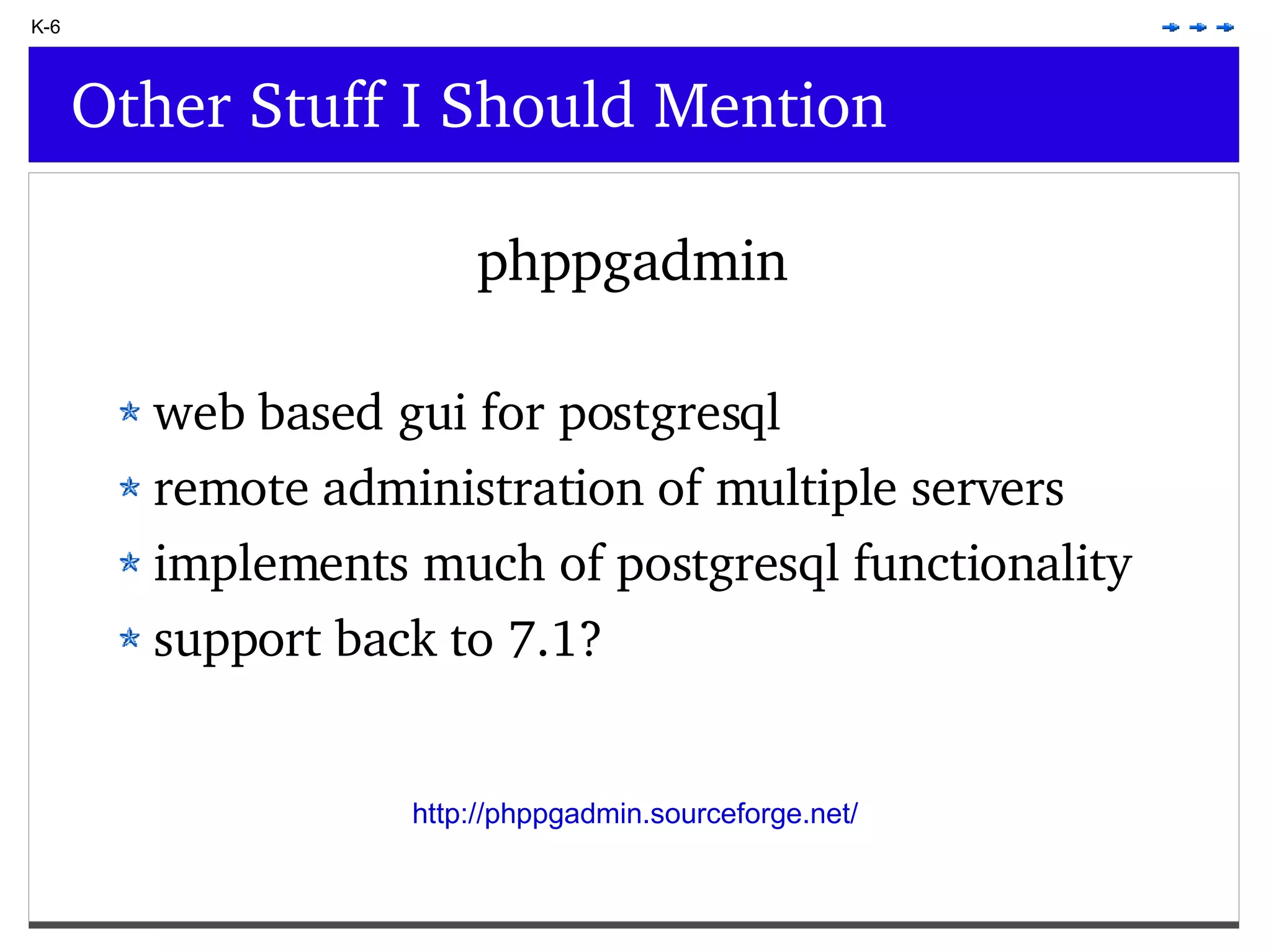 K-6 Other Stuff I Should Mention phppgadmin web based gui for postgresql remote administration of multiple servers implements much of postgresql functionality support back to 7.1? http://phppgadmin.sourceforge.net/ 