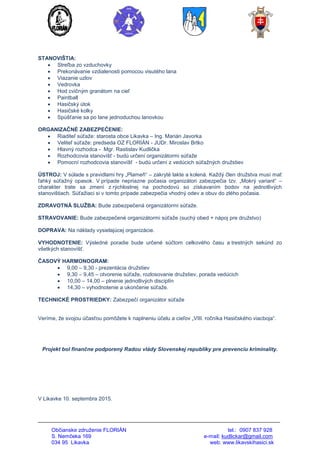 Občianske združenie FLORIÁN tel.: 0907 837 928
S. Nemčeka 169 e-mail: kudlickar@gmail.com
034 95 Likavka web: www.likavskihasici.sk
STANOVIŠTIA:
 Streľba zo vzduchovky
 Prekonávanie vzdialenosti pomocou visutého lana
 Viazanie uzlov
 Vedrovka
 Hod cvičným granátom na cieľ
 Paintball
 Hasičský útok
 Hasičské kolky
 Spúšťanie sa po lane jednoduchou lanovkou
ORGANIZAČNÉ ZABEZPEČENIE:
 Riaditeľ súťaže: starosta obce Likavka – Ing. Marián Javorka
 Veliteľ súťaže: predseda OZ FLORIÁN - JUDr. Miroslav Brtko
 Hlavný rozhodca - Mgr. Rastislav Kudlička
 Rozhodcovia stanovíšť - budú určení organizátormi súťaže
 Pomocní rozhodcovia stanovíšť - budú určení z vedúcich súťažných družstiev
ÚSTROJ: V súlade s pravidlami hry „Plameň“ – zakryté lakte a kolená. Každý člen družstva musí mať
ľahký súťažný opasok. V prípade nepriazne počasia organizátori zabezpečia tzv. „Mokrý variant“ –
charakter trate sa zmení z rýchlostnej na pochodovú so získavaním bodov na jednotlivých
stanovištiach. Súťažiaci si v tomto prípade zabezpečia vhodný odev a obuv do zlého počasia.
ZDRAVOTNÁ SLUŽBA: Bude zabezpečená organizátormi súťaže.
STRAVOVANIE: Bude zabezpečené organizátormi súťaže (suchý obed + nápoj pre družstvo)
DOPRAVA: Na náklady vysielajúcej organizácie.
VYHODNOTENIE: Výsledné poradie bude určené súčtom celkového času a trestných sekúnd zo
všetkých stanovíšť.
ČASOVÝ HARMONOGRAM:
 9,00 – 9,30 - prezentácia družstiev
 9,30 – 9,45 – otvorenie súťaže, rozlosovanie družstiev, porada vedúcich
 10,00 – 14,00 – plnenie jednotlivých disciplín
 14,30 – vyhodnotenie a ukončenie súťaže.
TECHNICKÉ PROSTRIEDKY: Zabezpečí organizátor súťaže
Veríme, že svojou účasťou pomôžete k naplneniu účelu a cieľov „VIII. ročníka Hasičského viacboja“.
Projekt bol finančne podporený Radou vlády Slovenskej republiky pre prevenciu kriminality.
V Likavke 10. septembra 2015.
 