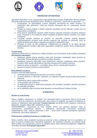 Občianske združenie FLORIÁN tel.: 0907 837 928
S. Nemčeka 169 e-mail: kudlickar@gmail.com
034 95 Likavka web: www.likavskihasici.sk
VŠEOBECNÉ USTANOVENIA
Jednotlivé stanovištia nie sú v propozíciách usporiadané podľa poradia. Organizátori stanovia poradie
stanovíšť podľa terénnych špecifikácii /okrem „Streľby zo vzduchovky“, ktorá bude na stanovišti č. 1/.
1. S rozhodcami na stanovištiach o plnení disciplíny komunikuje len veliteľ družstva. Pri
nedodržaní tejto podmienky môže byť družstvo potrestané ako pri „nesprávnej činnosti
družstva“.
2. Protesty je možné podávať v súlade s platnými pravidlami pre hru Plameň, rovnako ako ich
vybavovanie a uznávanie.
3. Pred plnením jednotlivých disciplín veliteľ družstva odovzdá rozhodcovi disciplíny štartovný
lístok. Prevezme si ho naspäť po splnení disciplíny posledným členom družstva a po zápise
rozhodcom.
4. V prípade nutného zdržania sa družstva na stanovišti z dôvodu plnenia disciplíny
predchádzajúceho družstva bude družstvu stopnutý čas zdržania na stanovišti, ktorý sa
zapíše do štartovného lístka a nakoniec sa odpočíta z výsledného času.
5. Družstvá sa môžu na trati predbehnúť. Predbehnutím sa pokladá to, ak všetci členovia
predbiehajúceho družstva ešte pred stanovišťom predbehnú prvého člena predbiehaného
družstva.
Trestné body:
Všeobecné ustanovenia sú záväzné pre všetky družstvá a za ich porušenie bude družstvo potrestané
20 trestnými sekundami:
 predčasné začatie plnenia disciplíny /ešte pred príchodom posledného člena družstva na
stanovište/. Plnenie disciplíny sa začína na pokyn rozhodcu.
 predčasné opustenie stanovišťa /pred dokončením disciplíny posledného člena družstva/.
Družstvo môže opustiť stanovište po ukončení disciplíny len na pokyn rozhodcu.
 neplnenie úlohy na stanovišti – za každého člena, ktorý si nebude plniť disciplínu
 nesprávna činnosť družstva na stanovištiach
Diskvalifikácia družstva:
Družstvo bude diskvalifikované ak:
 nenastúpi podľa predpísaného poradia a po vyzvaní na štart,
 vynechá niektoré zo stanovíšť, respektíve za neplnenie disciplín podľa poradia jednotlivých
stanovíšť,
 neprebehne cieľom niektorý člen družstva,
 za neuposlúchnutie rozhodcov,
 za nedisciplinovanosť a opakované priestupky voči pravidlám, pravidlám slušného správania
sa a fair-play pravidlám,
 ak za niektorého člena družstva bude disciplínu na stanovišti plniť niektorý iný člen.
STANOVIŠTIA:
Streľba zo vzduchovky
Úlohou každého súťažiaceho je zostreliť 3 ks drevených kolíkov o rozmeroch 10x5 cm na čo bude
mať 3 ks striel do vzduchovky. Za každý kolík, ktorý ostane na podložke /aj zvalený či obrátený/ sa
družstvu k výslednému času pripočítajú 3 trestné sekundy. Na streľbu budú k dispozícii vzduchovky
Slávia 631, prípadne Slávia 630, nastrelené na stred.
UPOZORNENIE!!! Vzduchovky sú nové, kvalitné. Počas i po vykonaní disciplíny treba so
vzduchovkami zaobchádzať opatrne – poškodenie vzduchoviek zapríčinené nešetrným
zaobchádzaním (napr. hodenie vzduchovky o zem ...) bude dané k náhrade vysielajúcej organizácii
súťažiaceho, ktorý škodu spôsobil !!!
Prekonávanie vzdialenosti pomocou visutého lana
Úlohou každého člena súťažného družstva je prekonať určenú vzdialenosť (do 5 m) vyznačenú na
zemi za pomoci visutého lana ľubovoľným spôsobom. Za nesplnenie disciplíny sa považuje dotyk
alebo prešľap nôh vyznačeného územia. Za každého člena, ktorý neprekoná predpísanú vzdialenosť
sa družstvo potrestá 10 trestnými sekundami.
 