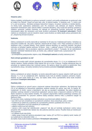 Občianske združenie FLORIÁN tel.: 0907 837 928
S. Nemčeka 169 e-mail: kudlickar@gmail.com
034 95 Likavka web: www.likavskihasici.sk
Viazanie uzlov
Úlohou každého súťažiaceho je správne naviazať a upraviť uzol podľa požiadaviek na správnosť uzla
pri kolách hry Plameň. Viazať sa budú tieto uzle: 2x plochá spojka, 1x tesársky uzol, 1 x lodný uzol
a 1x uzol na prúdnicu. Súťažiaci pristúpia ľubovoľne k stojanu, na pokyn rozhodcu si obrátia tabuľku,
na ktorej bude vyobrazený predpísaný uzol. Po naviazaní uzla odstúpia od stojana. Kontrolu
správnosti naviazaných uzlov vykoná veliteľ a rozhodca disciplíny. Uzly musia byť správne uviazané a
viditeľne upravené, pretože rozhodca ich nebude pri záverečnej kontrole upravovať! Za každý
nenaviazaný alebo zle naviazaný uzol bude družstvo potrestané 10 trestnými sekundami. Pokiaľ
niektorý zo súťažiacich uzol ani nezačne viazať, bude družstvo za každý takýto pokus potrestané ako
pri „nesprávnej činnosti družstva“.
Vedrovka
Úlohou súťažiacich na tomto stanovišti je nastriekať 2x 5l vody do 2 nástrekových terčov. Súťažiaci sa
ľubovoľne rozdelia tak, aby jednu vedrovku obsluhovali len dvaja z nich. Piaty súťažiaci je určený na
dopĺňanie vody v prípade potreby. Pred začatím plnenia disciplíny sú vedrovky prázdne. Na pokyn
rozhodcu si súťažiaci naplnia vedrovky 10 litrami vody + „nalievač“ pripraví 1x10l vody na dopĺňanie
(pre obe vedrovky!). Nie je povolená „výpomoc prekrížením prúdov“. V prípade, že sa vedrovkárom
nepodarí nastriekať nástrekové terče, je možné, aby „nalievač“ doplnil vodu z pripravených 10l.
Trestné body:
- za nenaplnenie predpísaného objemu vody 10 trestných sekúnd za každý nástrekový terč.
Hod cvičným granátom na cieľ
Súťažiaci sa snažia trafiť cvičným granátom do vyznačeného okopu / 2 x 1/ m zo vzdialenosti 8 m čo
najviac zásahov. Každý súťažiaci môže hádzať iba raz a to len 3 pokusy. Prešľap odhodovej čiary sa
považuje za neplatný pokus bez možnosti opravy. Za správny zásah sa počíta aj zasiahnutie čiary
vyznačeného okopu. Za každý netrafený hod sa družstvo potrestá 3 trestnými sekundami.
Paintball
Úlohou súťažiacich pri plnení disciplíny na tomto stanovišti bude čo najviac zásahmi trafiť pevný cieľ
/štvorec 1 x 1 m/ zo vzdialenosti 20m. Súťažiaci budú mať pri streľbe nasadenú ochrannú masku.
Strieľať na terč bude každý po 3 rany. Za každú strelu mimo vyznačeného terča bude družstvo
potrestané 3 trestnými sekundami.
Hasičský útok
Úlohou súťažiacich je vytvoriť sacie a dopravné vedenie ľubovoľným spôsobom. Na štartovnej čiare
(10 m od základne) je ľubovoľným spôsobom uložené náradie (2x savica, sací kôš, 2x hadica „B“,
rozdeľovač, 2x kľúče, vrecko s objímkami), tak aby sa navzájom nedotýkalo. Na pokyn štartéra sa
súťažiaci vyzbroja náradím a ľubovoľným spôsobom vytvoria sacie a dopravné vedenie na PS12 (po
štarte neostane na čiare žiadne náradie). Pri vytváraní dopravného vedenia prebiehajú súťažiaci cez
zadymené prostredie! Po vytvorení vedenia každý súťažiaci obehne métu a prebehne naspäť na
štartovnú čiaru.
Po skončení útoku nasleduje kontrola rozhodcom za prítomnosti veliteľa družstva:
• sací kôš musí byť umiestnený vo vyznačenom priestore, ktorý znázorňuje „vaňu s vodou“,
• rozdeľovač je vytiahnutý a položený do vyznačeného priestoru (podložka 50 x 50 cm).
• vrecko s objímkami musí byť položené pri rozdeľovači,
• výtlačný ventil musí byť otvorený,
• savice a kôš musia byť došróbované „napevno“ tak aby pri kontrole rozhodcom (voľne rukou)
prípadná vôľa na dotiahnutie nebola viac ako polovica priemeru savice. Použitie kľúča pri doťahovaní
nie je povinné,
• na základni budú oba kľúče,
• všetky spoje musia byť správne prevedené (napr. hadica „B“ na PS12 na výtlačný ventil, hadice „B“
na rozdeľovač do vtokového hrdla ...)
Za každú chybu bude družstvo potrestané 10 trestnými sekundami.
 