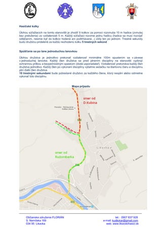 Občianske združenie FLORIÁN tel.: 0907 837 928
S. Nemčeka 169 e-mail: kudlickar@gmail.com
034 95 Likavka web: www.likavskihasici.sk
Hasičské kolky
Úlohou súťažiacich na tomto stanovišti je zhodiť 9 kolkov za pomoci rozvinutia 10 m hadice (zvinutej
bez preloženia) zo vzdialenosti 5 m. Každý súťažiaci rozvinie jednu hadicu (hadica sa musí rozvíjať
odtáčaním, nesmie byť do kolkov hodená ani podtrhávaná...) vždy len po jednom. Trestné sekundy
budú družstvu pridelené za každú nezhodenú kolku 5 trestných sekúnd
Spúšťanie sa po lane jednoduchou lanovkou
Úlohou družstva je jednotlivo prekonať vzdialenosť minimálne 100m spustením sa v závese
v jednoduchej lanovke. Každý člen družstva sa pred plnením disciplíny na stanovišti vyzbrojí
ochrannou prilbou a bezpečnostným opaskom (dodá usporiadateľ). Vzdialenosť prekonáva každý člen
družstva jednotlivo. Každý člen po vykonaní disciplíny vytiahne sedačku na štartovnú čiaru a disciplínu
plní ďalší člen družstva.
10 trestnými sekundami bude potrestané družstvo za každého člena, ktorý nesplní alebo odmietne
vykonať túto disciplínu.
Mapa príjazdu
 
