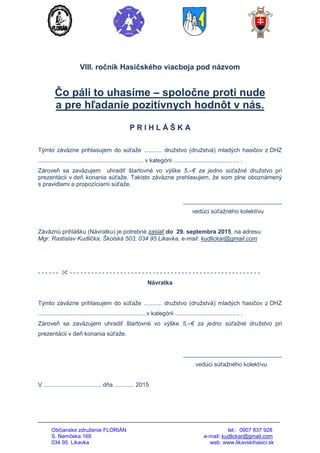 Občianske združenie FLORIÁN tel.: 0907 837 928
S. Nemčeka 169 e-mail: kudlickar@gmail.com
034 95 Likavka web: www.likavskihasici.sk
VIII. ročník Hasičského viacboja pod názvom
Čo páli to uhasíme – spoločne proti nude
a pre hľadanie pozitívnych hodnôt v nás.
P R I H L Á Š K A
Týmto záväzne prihlasujem do súťaže ........... družstvo (družstvá) mladých hasičov z DHZ
................................................................ v kategórii ........................................ .
Zároveň sa zaväzujem uhradiť štartovné vo výške 5,–€ za jedno súťažné družstvo pri
prezentácii v deň konania súťaže. Takisto záväzne prehlasujem, že som plne oboznámený
s pravidlami a propozíciami súťaže.
______________________________
vedúci súťažného kolektívu
Záväznú prihlášku (Návratku) je potrebné zaslať do 29. septembra 2015, na adresu:
Mgr. Rastislav Kudlička, Školská 503, 034 95 Likavka, e-mail: kudlickar@gmail.com
- - - - - -  - - - - - - - - - - - - - - - - - - - - - - - - - - - - - - - - - - - - - - - - - - - - - - - - - - - - -
Návratka
Týmto záväzne prihlasujem do súťaže ........... družstvo (družstvá) mladých hasičov z DHZ
..................................................................v kategórii ....................................... .
Zároveň sa zaväzujem uhradiť štartovné vo výške 5,–€ za jedno súťažné družstvo pri
prezentácii v deň konania súťaže.
______________________________
vedúci súťažného kolektívu
V ................................... dňa ............ 2015
 