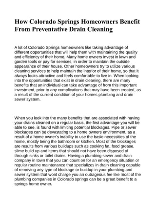 How Colorado Springs Homeowners Benefit
From Preventative Drain Cleaning

A lot of Colorado Springs homeowners like taking advantage of
different opportunities that will help them with maintaining the quality
and efficiency of their home. Many home owners invest in lawn and
garden tools or pay for services, in order to maintain the outside
appearance of their house. Other homeowners try to utilize various
cleaning services to help maintain the interior of their home, so that it
always looks attractive and feels comfortable to live in. When looking
into the opportunities that exist in drain cleaning, there are many
benefits that an individual can take advantage of from this important
investment, prior to any complications that may have been created, as
a result of the current condition of your homes plumbing and drain
sewer system.



When you look into the many benefits that are associated with having
your drains cleaned on a regular basis, the first advantage you will be
able to see, is found with limiting potential blockages. Pipe or sewer
blockages can be devastating to a home owners environment, as a
result of a home owner’s inability to use the basic necessities of the
home, mostly being the bathroom or kitchen. Most of the blockages
are results from various buildups such as cooking fat, food grease,
slime build up and items that should not have been disposed of
through sinks or toilet drains. Having a plumbing sewer and drain
company in town that you can count on for an emergency situation or
regular routine maintenance that specializes in drain cleaning capable
of removing any type of blockage or buildup in your plumbing and
sewer system that wont charge you an outrageous fee like most of the
plumbing companies in Colorado springs can be a great benefit to a
springs home owner.
 
