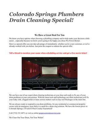 Colorado Springs Plumbers
Drain Cleaning Special!

                                We Have a Great Deal For You
We know you have options when choosing a plumbing company and to help make your decision a little
easier... especially because we know you're going to be happy you chose Pro Power Rooter.
Here is a special offer you can take advantage of immediately. whether you're a new customer, or we've
already worked with you before. Just print the coupon to redeem the special offer.


Tell a friend to mention your name when scheduling service and get a free movie ticket!




We can have one of our expert drain cleaning technicians at your door and ready to fix any of your
drain problems at your convenience. With the latest tools and technology our drain technicians will fix
your leaky sink, clogged toilet or more serious matters such as tree root blockages in the main line.

We are always ready to respond to you drain problems, for any residential or commercial property
owner with an emergency were there is a need for a drain clog solution. We have the lowest prices in
Colorado Springs, CO and El Paso County Guaranteed!

Call (719) 331-4071 or visit us online propowerrooterservice.com

We Clean Out Your Drain, Not Your Wallet!
 