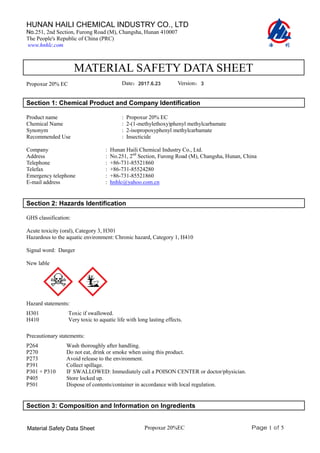 Page 1 of 5
HUNAN HAILI CHEMICAL INDUSTRY CO., LTD
No.251, 2nd Section, Furong Road (M), Changsha, Hunan 410007
The People's Republic of China (PRC)
www.hnhlc.com
Propoxur 20%EC
Material Safety Data Sheet
MATERIAL SAFETY DATA SHEET
Propoxur 20% EC Date：2012.8.28 Version：2
Section 1: Chemical Product and Company Identification
Product name : Propoxur 20% EC
Chemical Name
Synonym
Recommended Use
: 2-(1-methylethoxy)phenyl methylcarbamate
: 2-isopropoxyphenyl methylcarbamate
: Insecticide
Company
Address
Telephone
Telefax
Emergency telephone
E-mail address
: Hunan Haili Chemical Industry Co., Ltd.
: No.251, 2nd
Section, Furong Road (M), Changsha, Hunan, China
: +86-731-85521860
: +86-731-85524280
: +86-731-85521860
: hnhlc@yahoo.com.cn
Section 2: Hazards Identification
GHS classification:
Acute toxicity (oral), Category 3, H301
Hazardous to the aquatic environment: Chronic hazard, Category 1, H410
Signal word: Danger
New lable
Hazard statements:
H301 Toxic if swallowed.
H410 Very toxic to aquatic life with long lasting effects.
Precautionary statements:
P264 Wash thoroughly after handling.
P270 Do not eat, drink or smoke when using this product.
P273 Avoid release to the environment.
P391 Collect spillage.
P301 + P310 IF SWALLOWED: Immediately call a POISON CENTER or doctor/physician.
P405 Store locked up.
P501 Dispose of contents/container in accordance with local regulation.
Section 3: Composition and Information on Ingredients
2017.6.23 3
2017.6.23 3
 