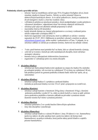 Podmienky účasti a pravidlá súťaže:
               - železný hasič je modifikácia súťaži typu TFA (Toughest firefighter alive), ktorá
                    simuluje zásahovú činnosť hasičov. Súťaže sa môžu zúčastniť členovia
                    dobrovoľných hasičských zborov. Je to súťaž jednotlivcov, ktorá je rozdelená do
                    dvoch kategórií ( mužov a žien bez rozdielu veku).
               - vzhľadom k pohybovej náročnosti pretekov, ktoré predpokladajú vysokú pohybovú
                    výkonnosť pretekárov, odporúčame účasť len telesne zdatných súťažiacich.
               - súťažiaci pod vplyvom alkoholu nebudú pripustený k súťaži
               - maximálny limit je 60 účastníkov
               - každý účastník štartuje na vlastné nebezpečenstvo a za úrazy vzniknuté počas
                    súťaže zodpovedá vysielajúca DHZ !!!
               - štartovné organizátor vráti súťažiacim, ktorí sa odhlásili zo súťaže v termíne
                    najneskôr do 25.07. 2012. Odhlásenie je potrebné vykonať e-mailom na adresu
                    zeleznyhasic@gmail.com, alebo osobne v pohostinstve u Čima. V prípade, že sa
                    súťažiaci odhlási zo súťaže po uvedenom termíne, štartovné mu nebude vrátené.

Disciplíny:
                  -   5 min. pred štartom musí pretekár byť na štarte, kde sa vykoná kontrolu výstroja,
                  -   celá trať je tvorená z ôsmich po sebe nasledujúcich disciplín, ktoré súťažiaci
                      postupne vykonáva
                  -   meranie času je zabezpečené elektronickou časomierou
                  -   organizátor si vyhradzuje právo na zmenu disciplín


              1. disciplína (Hadice)
                  - súťažiaci po štarte pripojí hadicovými spojkami na stojan dve hadice B a následne
                      po uchopení prúdnic, ich rozvinie na vzdialenosť 55 m (ženy na vzdialenosť 40 m),
                      kde prúdnice položí na gumenú podložku (ťahanie hadíc môže byť spolu, ale aj
                      samostatne)

              2. disciplína (Kladina)
                  - súťažiaci uchopí hadicu C a prúdnicu a prekoná kladinu
                  - následne po prekonaní kladiny rozvinie 10 m C prúd s pripojením na rozdeľovač,

              3. disciplína (Kanistre)
                  - súťažiaci uchopí kanistre o hmotnosti 20 kg (ženy o hmotnosti 10 kg), s ktorými
                       prekonáva prekážku vysokú 0,7 m, otáča sa okolo kužeľa a vracia sa späť, pričom
                      znova prekonáva prekážku a kanistre odkladá na pôvodné vyznačené miesto
                      (kanister nesmie byť mimo vyznačený priestor)

              4. disciplína (Bariéra)
                  - súťažiaci prekonáva 2 m vysokú bariéru ľubovoľným spôsobom
                  - ženy túto disciplínu vynechávajú

              5. disciplína (Hamerbox)
                  - súťažiaci uchopí kladivo a vykoná 50 úderov ( ženy 30 úderov) v tzv. hammerboxe
                      (polovicu úderov do jeho spodnej časti a polovicu úderov do hornej časti
                      hammerboxu), na pokyn rozhodcu, ktorý počíta údery položí kladivo a opúšťa
                      priestor hammerboxu
 