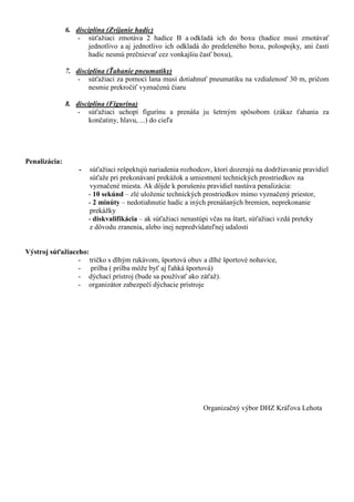 6. disciplína (Zvíjanie hadíc)
                   - súťažiaci zmotáva 2 hadice B a odkladá ich do boxu (hadice musí zmotávať
                       jednotlivo a aj jednotlivo ich odkladá do predeleného boxu, polospojky, ani časti
                       hadíc nesmú prečnievať cez vonkajšiu časť boxu),

               7. disciplína (Ťahanie pneumatiky)
                   - súťažiaci za pomoci lana musí dotiahnuť pneumatiku na vzdialenosť 30 m, pričom
                       nesmie prekročiť vyznačenú čiaru

               8. disciplína (Figurína)
                   - súťažiaci uchopí figurínu a prenáša ju šetrným spôsobom (zákaz ťahania za
                       končatiny, hlavu, ...) do cieľa




Penalizácia:
                   -   súťažiaci rešpektujú nariadenia rozhodcov, ktorí dozerajú na dodržiavanie pravidiel
                       súťaže pri prekonávaní prekážok a umiestnení technických prostriedkov na
                       vyznačené miesta. Ak dôjde k porušeniu pravidiel nastáva penalizácia:
                       - 10 sekúnd – zlé uloženie technických prostriedkov mimo vyznačený priestor,
                       - 2 minúty – nedotiahnutie hadíc a iných prenášaných bremien, neprekonanie
                       prekážky
                       - diskvalifikácia – ak súťažiaci nenastúpi včas na štart, súťažiaci vzdá preteky
                       z dôvodu zranenia, alebo inej nepredvídateľnej udalosti


Výstroj súťažiaceho:
                 - tričko s dlhým rukávom, športová obuv a dlhé športové nohavice,
                 - prilba ( prilba môže byť aj ľahká športová)
                 - dýchací prístroj (bude sa používať ako záťaž).
                 - organizátor zabezpečí dýchacie prístroje




                                                              Organizačný výbor DHZ Kráľova Lehota
 