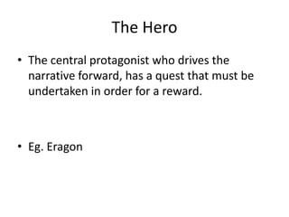 The Hero
• The central protagonist who drives the
narrative forward, has a quest that must be
undertaken in order for a reward.
• Eg. Eragon
 
