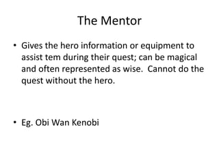 The Mentor
• Gives the hero information or equipment to
assist tem during their quest; can be magical
and often represented as wise. Cannot do the
quest without the hero.
• Eg. Obi Wan Kenobi
 