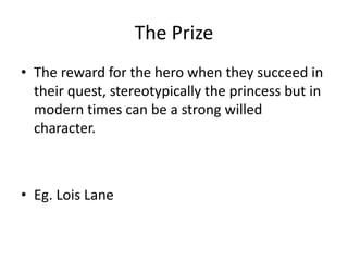 The Prize
• The reward for the hero when they succeed in
their quest, stereotypically the princess but in
modern times can be a strong willed
character.
• Eg. Lois Lane
 
