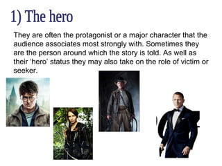They are often the protagonist or a major character that the
audience associates most strongly with. Sometimes they
are the person around which the story is told. As well as
their ‘hero’ status they may also take on the role of victim or
seeker.

 