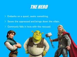 THE HERO
› Embarks on a quest, seeks something.
› Saves the oppressed and brings down the villain.
› Commonly falls in love with the rescued.
 