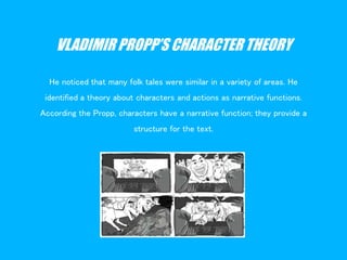 VLADIMIR PROPP’S CHARACTER THEORY
He noticed that many folk tales were similar in a variety of areas. He
identified a theory about characters and actions as narrative functions.
According the Propp, characters have a narrative function; they provide a
structure for the text.
 