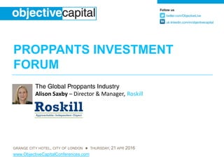 PROPPANTS INVESTMENT
FORUM
GRANGE CITY HOTEL, CITY OF LONDON ● THURSDAY, 21 APR 2016
www.ObjectiveCapitalConferences.com
The Global Proppants Industry
Alison Saxby – Director & Manager, Roskill
 