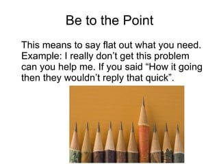 Be to the Point This means to say flat out what you need. Example: I really don’t get this problem can you help me. If you said “How it going then they wouldn’t reply that quick”. 