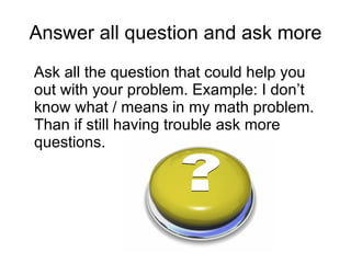 Answer all question and ask more Ask all the question that could help you out with your problem. Example: I don’t know what / means in my math problem. Than if still having trouble ask more questions.  