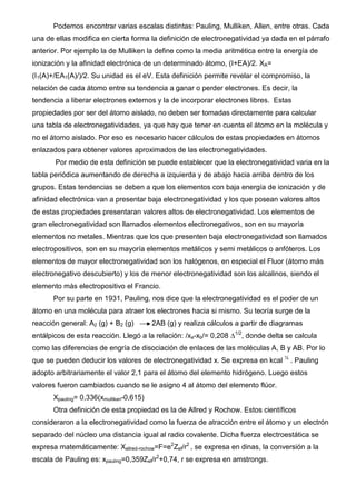 Podemos encontrar varias escalas distintas: Pauling, Mulliken, Allen, entre otras. Cada
una de ellas modifica en cierta forma la definición de electronegatividad ya dada en el párrafo
anterior. Por ejemplo la de Mulliken la define como la media aritmética entre la energía de
ionización y la afinidad electrónica de un determinado átomo, (I+EA)/2. XA=
(I1(A)+/EA1(A)/)/2. Su unidad es el eV. Esta definición permite revelar el compromiso, la
relación de cada átomo entre su tendencia a ganar o perder electrones. Es decir, la
tendencia a liberar electrones externos y la de incorporar electrones libres. Estas
propiedades por ser del átomo aislado, no deben ser tomadas directamente para calcular
una tabla de electronegatividades, ya que hay que tener en cuenta el átomo en la molécula y
no el átomo aislado. Por eso es necesario hacer cálculos de estas propiedades en átomos
enlazados para obtener valores aproximados de las electronegatividades.
Por medio de esta definición se puede establecer que la electronegatividad varia en la
tabla periódica aumentando de derecha a izquierda y de abajo hacia arriba dentro de los
grupos. Estas tendencias se deben a que los elementos con baja energía de ionización y de
afinidad electrónica van a presentar baja electronegatividad y los que posean valores altos
de estas propiedades presentaran valores altos de electronegatividad. Los elementos de
gran electronegatividad son llamados elementos electronegativos, son en su mayoría
elementos no metales. Mientras que los que presenten baja electronegatividad son llamados
electropositivos, son en su mayoría elementos metálicos y semi metálicos o anfóteros. Los
elementos de mayor electronegatividad son los halógenos, en especial el Fluor (átomo más
electronegativo descubierto) y los de menor electronegatividad son los alcalinos, siendo el
elemento más electropositivo el Francio.
Por su parte en 1931, Pauling, nos dice que la electronegatividad es el poder de un
átomo en una molécula para atraer los electrones hacia si mismo. Su teoría surge de la
reacción general: A2 (g) + B2 (g) 2AB (g) y realiza cálculos a partir de diagramas
entálpicos de esta reacción. Llegó a la relación: /xa-xb/= 0,208 ∆1/2
, donde delta se calcula
como las diferencias de engría de disociación de enlaces de las moléculas A, B y AB. Por lo
que se pueden deducir los valores de electronegatividad x. Se expresa en kcal ½
. Pauling
adopto arbitrariamente el valor 2,1 para el átomo del elemento hidrógeno. Luego estos
valores fueron cambiados cuando se le asigno 4 al átomo del elemento flúor.
Xpauling= 0,336(xmulliken-0,615)
Otra definición de esta propiedad es la de Allred y Rochow. Estos científicos
consideraron a la electronegatividad como la fuerza de atracción entre el átomo y un electrón
separado del núcleo una distancia igual al radio covalente. Dicha fuerza electroestática se
expresa matemáticamente: Xallred-rochow=F=e2
Zef/r2
, se expresa en dinas, la conversión a la
escala de Pauling es: xpauling=0,359Zef/r2
+0,74, r se expresa en amstrongs.
 