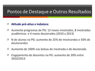Pontos de Destaque e Outros Resultados
 Atitude pró-ativa e indutora:
 Aumento programas de PG: 12 novos mestrados, 8 mestrados
acadêmicos e 4 novos doutorados (2010 a 2013)
 N de alunos na PG: aumento de 25% de mestrandos e 50% de
doutorandos
 Aumento de 100% nas bolsas de mestrado e de doutorado
 Engajamento de docentes na PG: aumento de 30% entre
2010/2013
 