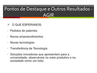 Pontos de Destaque e Outros Resultados -
AGIR
 O QUE ESPERAMOS:
• Pedidos de patentes
• Novos empreendimentos
• Novas tecnologias
• Transferência de Tecnologia
• Soluções inovadoras que apresentem para a
universidade, observáveis no meio produtivo e na
sociedade como um todo.
 